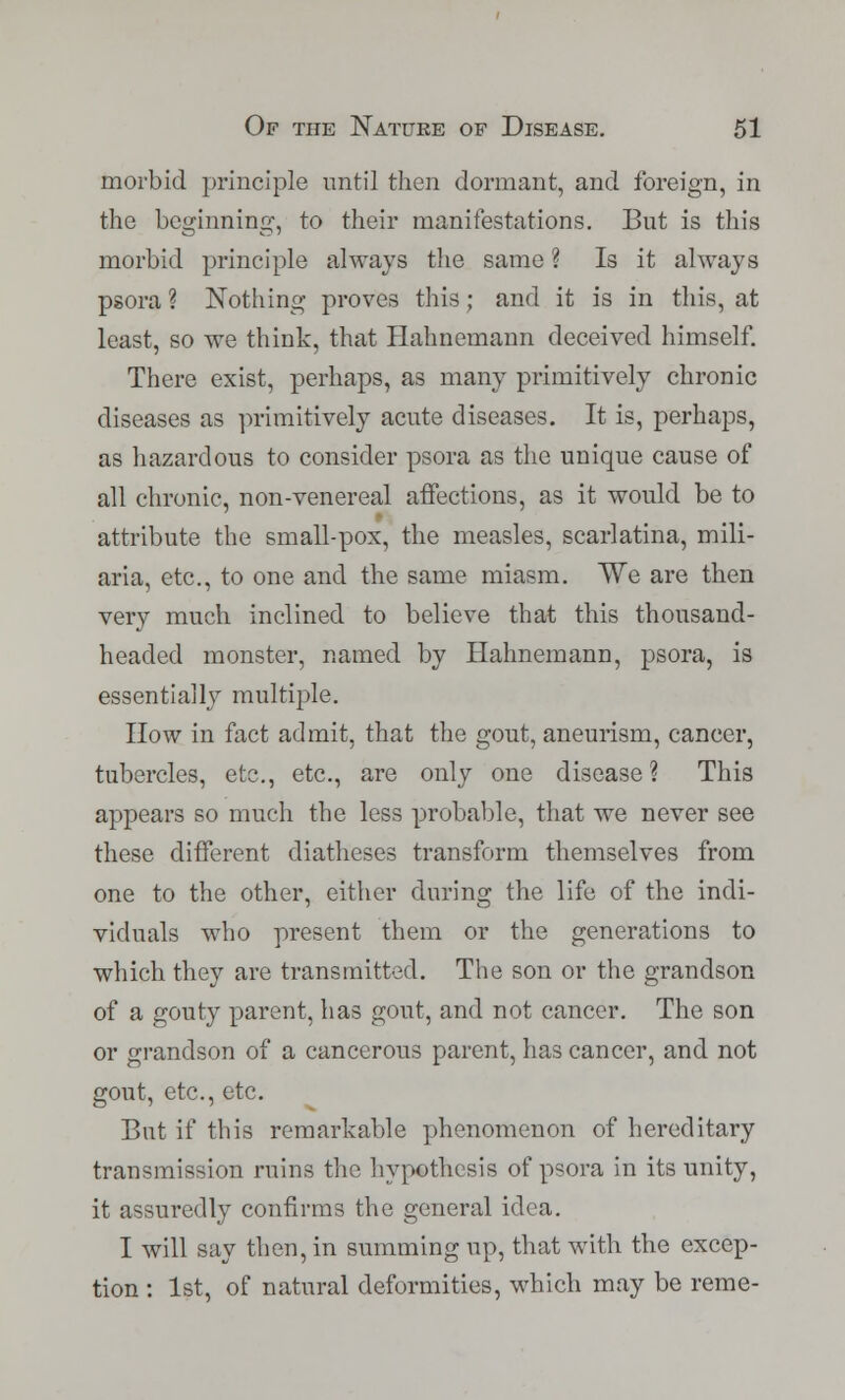 morbid principle until then dormant, and foreign, in the beginning, to their manifestations. But is this morbid principle always the same ? Is it always psora ? Nothing proves this ; and it is in this, at least, so we think, that Hahnemann deceived himself. There exist, perhaps, as many primitively chronic diseases as primitively acute diseases. It is, perhaps, as hazardous to consider psora as the unique cause of all chronic, non-venereal affections, as it would be to attribute the small-pox, the measles, scarlatina, mili- aria, etc., to one and the same miasm. We are then very much inclined to believe that this thousand- headed monster, named by Hahnemann, psora, is essentially multiple. How in fact admit, that the gout, aneurism, cancer, tubercles, etc., etc., are only one disease? This appears so much the less probable, that we never see these different diatheses transform themselves from one to the other, either during the life of the indi- viduals who present them or the generations to which they are transmitted. The son or the grandson of a gouty parent, has gout, and not cancer. The son or grandson of a cancerous parent, has cancer, and not gout, etc., etc. But if this remarkable phenomenon of hereditary transmission ruins the hypothesis of psora in its unity, it assuredly confirms the general idea. I will say then, in summing up, that with the excep- tion : 1st, of natural deformities, which may be reme-