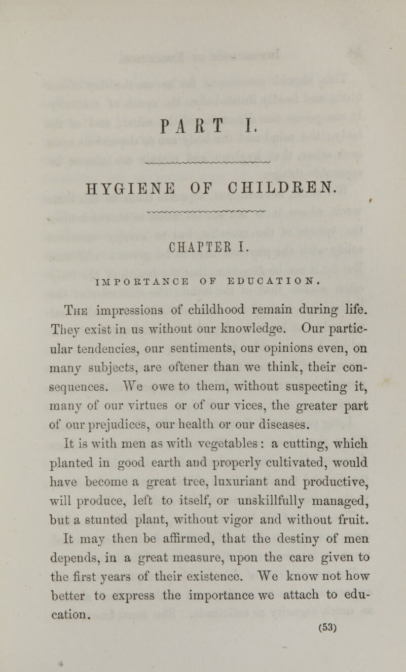 PART I. HYGIENE OF CHILDREN. CHAPTER I. IMPORTANCE OF EDUCATION. The impressions of childhood remain during life. They exist in us without our knowledge. Our partic- ular tendencies, our sentiments, our opinions even, on many subjects, are oftener than we think, their con- sequences. We owe to them, without suspecting it, many of our virtues or of our vices, the greater part of our prejudices, our health or our diseases. It is with men as with vegetables : a cutting, which planted in good earth and properly cultivated, would have become a great tree, luxuriant and productive, will produce, left to itself, or unskillfully managed, but a stunted plant, without vigor and without fruit. It may then be affirmed, that the destiny of men depends, in a great measure, upon the care given to the first years of their existence. We know not how better to express the importance we attach to edu- cation.