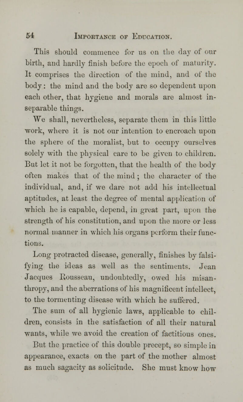 This should commence for us on the day of our birth, and hardly finish before the epoch of maturity. It comprises the direction of the mind, and of the body: the mind and the body are so dependent upon each other, that hygiene and morals are almost in- separable things. We shall, nevertheless, separate them in this little work, where it is not our intention to encroach upon the sphere of the moralist, but to occupy ourselves solely with the physical care to be given to children. But let it not be forgotten, that the health of the body often makes that of the mind ; the character of the individual, and, if we dare not add his intellectual aptitudes, at least the degree of mental application of which he is capable, depend, in great part, upon the strength of his constitution, and upon the more or less normal manner in which his organs perform their func- tions. Long protracted disease, generally, finishes by falsi- fying the ideas as well as the sentiments. Jean Jacques Iiousseau, undoubtedly, owed his misan- thropy, and the aberrations of his magnificent intellect, to the tormenting disease with which he suffered. The sum of all hygienic laws, applicable to chil- dren, consists in the satisfaction of all their natural wants, while we avoid the creation of factitious ones. But the practice of this double precept, so simple in appearance, exacts on the part of the mother almost as much sagacity as solicitude. She must know how