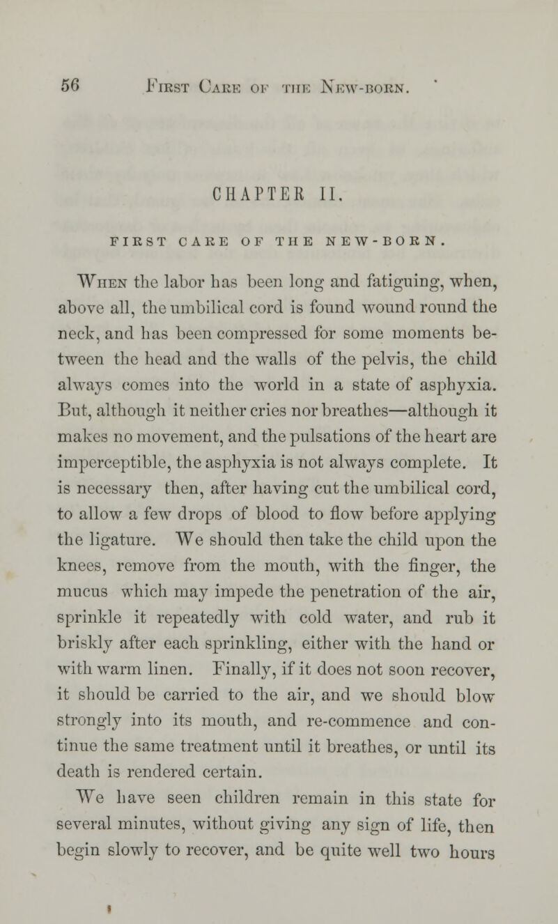 CHAPTER II. FIKST CARE OF THE NEW-BORN. When the labor has been long and fatiguing, when, above all, the umbilical cord is found wound round the neck, and has been compressed for some moments be- tween the head and the walls of the pelvis, the child always comes into the world in a state of asphyxia. But, although it neither cries nor breathes—although it makes no movement, and the pulsations of the heart are imperceptible, the asphyxia is not always complete. It is necessary then, after having cut the umbilical cord, to allow a few drops of blood to flow before applying the ligature. We should then take the child upon the knees, remove from the mouth, with the finger, the mucus which may impede the penetration of the air, sprinkle it i*epeatedly with cold water, and rub it briskly after each sprinkling, either with the hand or with warm linen. Finally, if it does not soon recover, it should be carried to the air, and we should blow strongly into its mouth, and re-commence and con- tinue the same treatment until it breathes, or until its death is rendered certain. We have seen children remain in this state for several minutes, without giving any sign of life, then begin slowly to recover, and be quite well two hours