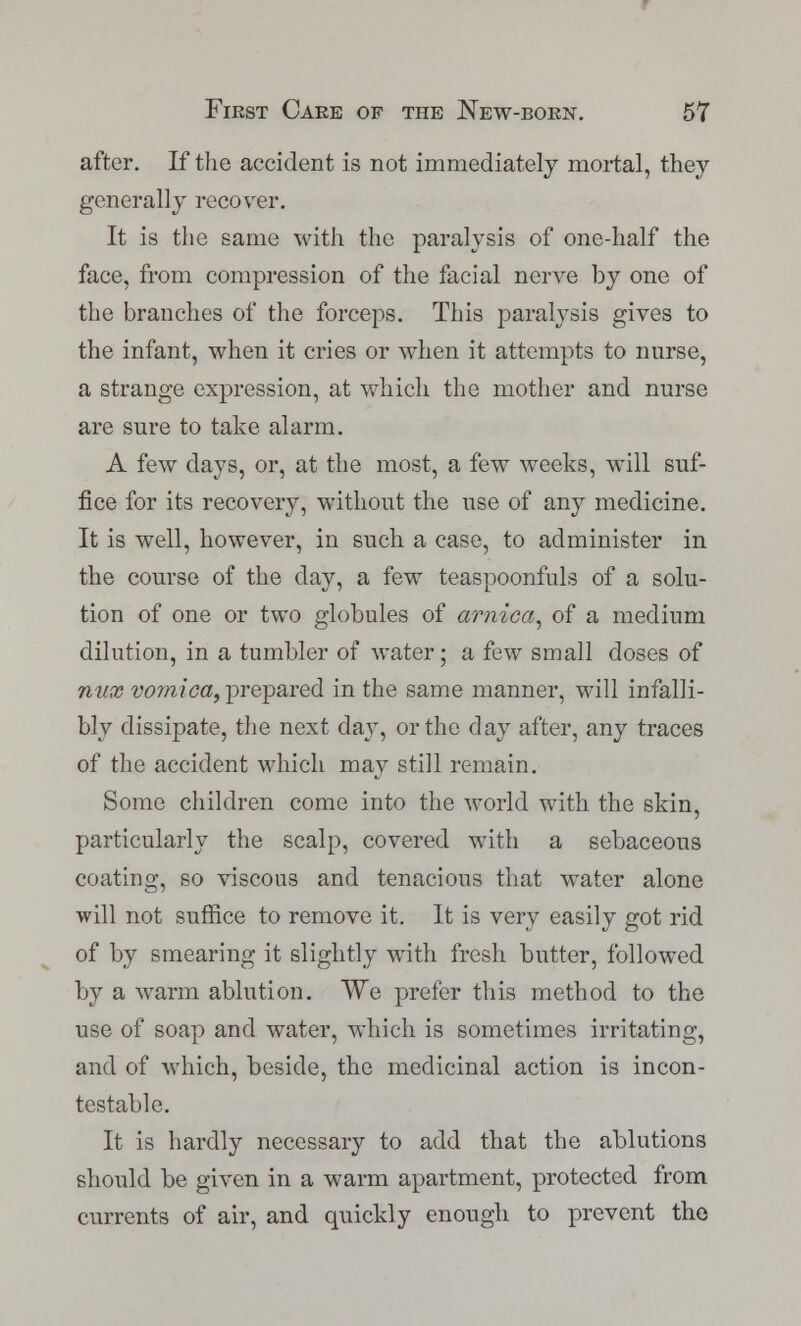 after. If the accident is not immediately mortal, they generally recover. It is the same with the paralysis of one-half the face, from compression of the facial nerve by one of the branches of the forceps. This paralysis gives to the infant, when it cries or when it attempts to nurse, a strange expression, at which the mother and nurse are sure to take alarm. A few days, or, at the most, a few weeks, will suf- fice for its recovery, without the use of any medicine. It is well, however, in such a case, to administer in the course of the day, a few teaspoonfuls of a solu- tion of one or two globules of arnica, of a medium dilution, in a tumbler of water; a few small closes of mix vomica, prepared in the same manner, will infalli- bly dissipate, the next day, or the day after, any traces of the accident which may still remain. Some children come into the world with the skin, particularly the scalp, covered with a sebaceous coating, so viscous and tenacious that water alone will not suffice to remove it. It is very easily got rid of by smearing it slightly with fresh butter, followed by a warm ablution. We prefer this method to the use of soap and water, which is sometimes irritating, and of which, beside, the medicinal action is incon- testable. It is hardly necessary to add that the ablutions should be given in a warm apartment, protected from currents of air, and quickly enough to prevent the