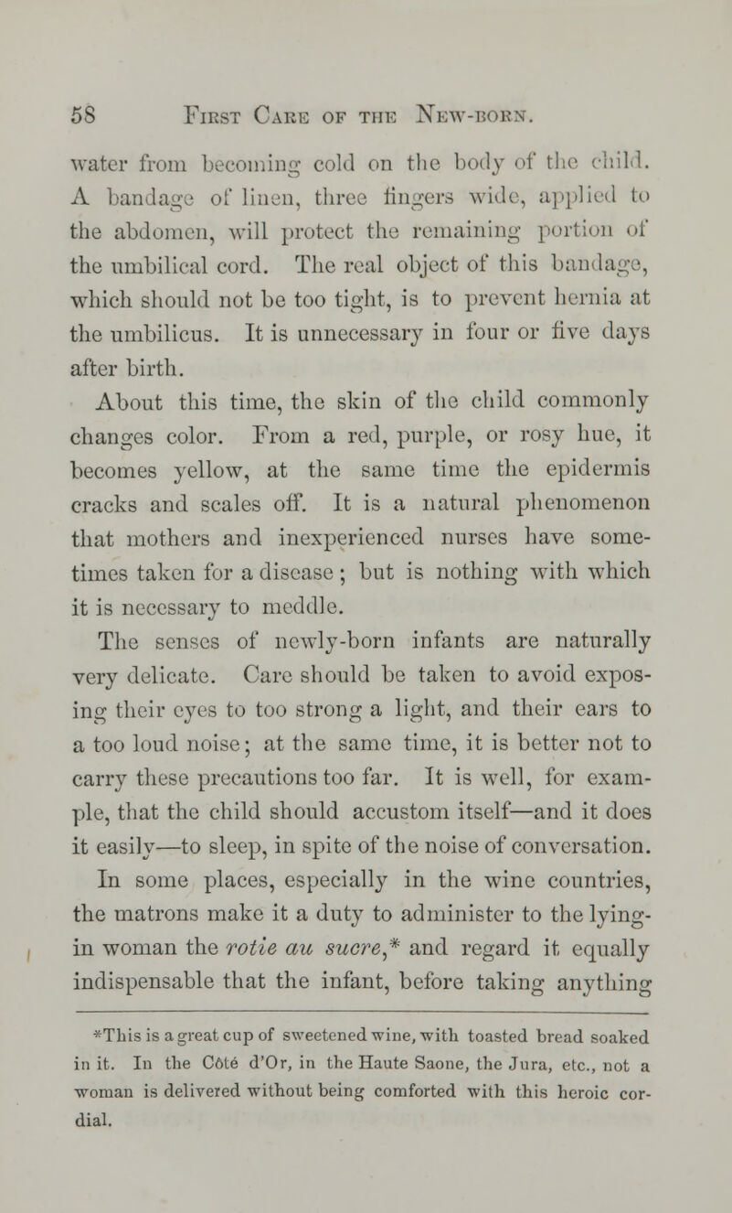 water from becoming cold on the body of the child. A bandage of Linen, three fingers wide, applied to the abdomen, will protect the remaining portion of the umbilical cord. The real object of this ban which should not be too tight, is to prevent hernia at the umbilicus. It is unnecessary in four or five days after birth. About this time, the skin of the child commonly changes color. From a red, purple, or rosy hue, it becomes yellow, at the same time the epidermis cracks and scales off. It is a natural phenomenon that mothers and inexperienced nurses have some- times taken for a disease ; but is nothing with which it is necessary to meddle. The senses of newly-born infants are naturally very delicate. Care should be taken to avoid expos- ing their eyes to too strong a light, and their ears to a too loud noise; at the same time, it is better not to carry these precautions too far. It is well, for exam- ple, that the child should accustom itself—and it does it easily—to sleep, in spite of the noise of conversation. In some places, especially in the wine countries, the matrons make it a duty to administer to the lying- in woman the rotie au sucre* and regard it equally indispensable that the infant, before taking anything *Thisis agreatcupof sweetened wine, with toasted bread soaked in it. In the C6te d'Or, in the Haute Saone, the Jura, etc., not a woman is delivered without being comforted with this heroic cor- dial.