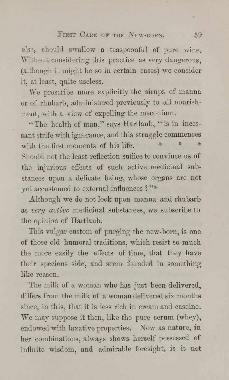 els?, should swallow a tcaspoonful of pure wine. Without considering this practice as very dangerous, (although it might be so in certain cases) we consider it, at least, quite useless. We proscribe more explicitly the sirups of manna or of rhubarb, administered previously to all nourish- ment, with a view of expelling the meconium. The health of man, says Hartlaub, is in inces- sant strife with ignorance, and this struggle commences with the first moments of his life. * * * Should not the least reflection suffice to convince us of the injurious effects of such active medicinal sub- stances upon a delicate being, whose organs are not yet accustomed to external influences ? * Although we do not look upon manna and rhubarb as very active medicinal substances, we subscribe to the opinion of Hartlaub. This vulgar custom of purging the new-born, is one of those old humoral traditions, which resist so much the more easily the effects of time, that they have their specious side, and seem founded in something like reason. The milk of a woman who has just been delivered, differs from the milk of a woman delivered six months since, in this, that it is less rich in cream and caseine. We may suppose it then, like the pure serum (whey), endowed with laxative properties. Now as nature, in her combinations, always shows herself possessed of infinite wisdom, and admirable foresight, is it not