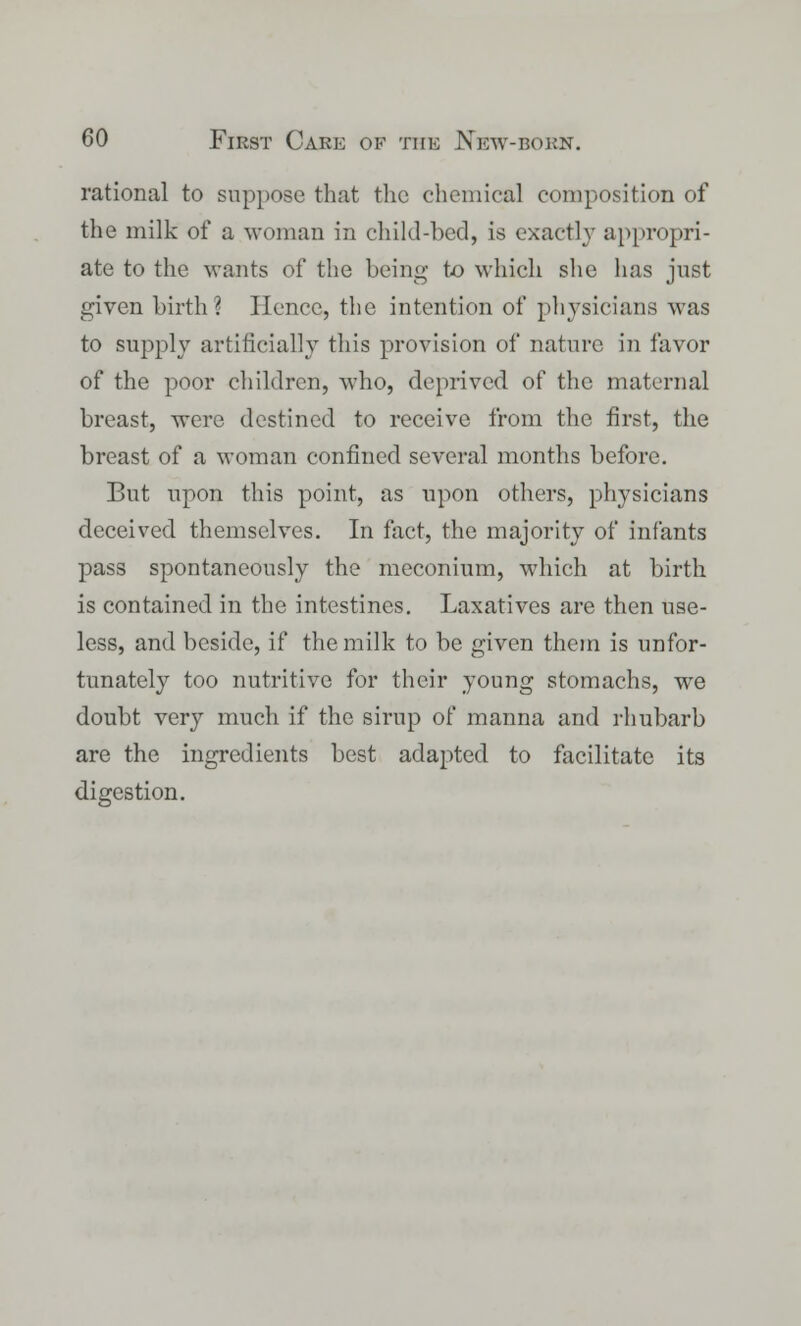 rational to suppose that the chemical composition of the milk of a woman in child-bed, is exactly appropri- ate to the wants of the being to which she has just given birth ] Hence, the intention of physicians was to supply artificially this provision of nature in favor of the poor children, who, deprived of the maternal breast, were destined to receive from the first, the breast of a woman confined several months before. But upon this point, as upon others, physicians deceived themselves. In fact, the majority of infants pass spontaneously the meconium, which at birth is contained in the intestines. Laxatives are then use- less, and beside, if the milk to be given them is unfor- tunately too nutritive for their young stomachs, we doubt very much if the sirup of manna and rhubarb are the ingredients best adapted to facilitate its digestion.