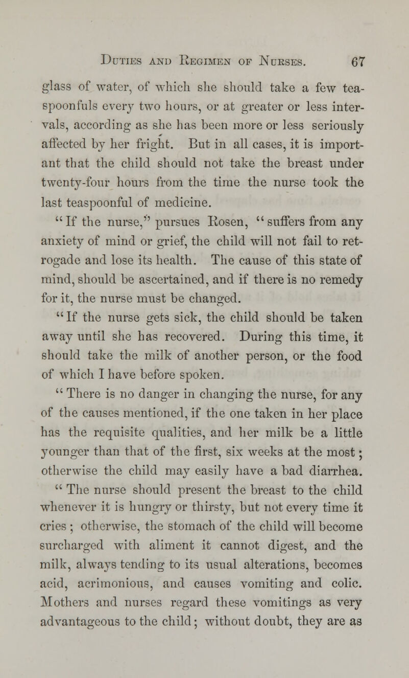 glass of water, of which she should take a few tea- spoonfuls every two hours, or at greater or less inter- vals, according as she has been more or less seriously affected by her fright. But in all cases, it is import- ant that the child should not take the breast under twenty-four hours from the time the nurse took the last teaspoonful of medicine. If the nurse, pursues Rosen, suffers from any anxiety of mind or grief, the child will not fail to ret- rogade and lose its health. The cause of this state of mind, should be ascertained, and if there is no remedy for it, the nurse must be changed. If the nurse gets sick, the child should be taken away until she has recovered. During this time, it should take the milk of another person, or the food of which I have before spoken.  There is no danger in changing the nurse, for any of the causes mentioned, if the one taken in her place has the requisite qualities, and her milk be a little younger than that of the first, six weeks at the most; otherwise the child may easily have a bad diarrhea.  The nurse should present the breast to the child whenever it is hungry or thirsty, but not every time it cries ; otherwise, the stomach of the child will become surcharged with aliment it cannot digest, and the milk, always tending to its usual alterations, becomes acid, acrimonious, and causes vomiting and colic. Mothers and nurses regard these vomitings as very advantageous to the child; without doubt, they are as