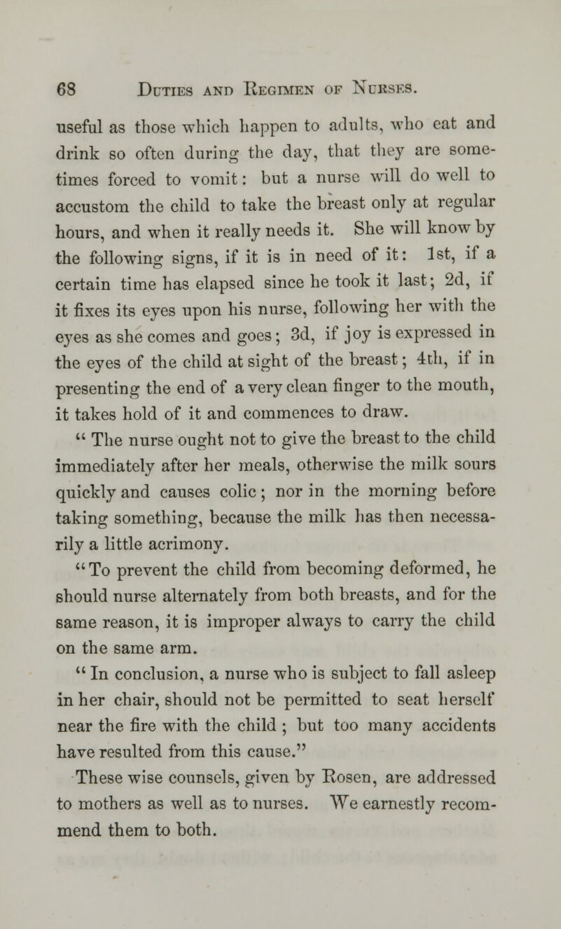 useful as those which happen to adults, who eat and drink so often during the day, that they are some- times forced to vomit: but a nurse will do well to accustom the child to take the breast only at regular hours, and when it really needs it. She will know by the following signs, if it is in need of it: 1st, if a certain time has elapsed since he took it last; 2d, if it fixes its eyes upon his nurse, following her with the eyes as she comes and goes; 3d, if joy is expressed in the eyes of the child at sight of the breast; 4th, if in presenting the end of a very clean finger to the mouth, it takes hold of it and commences to draw.  The nurse ought not to give the breast to the child immediately after her meals, otherwise the milk sours quickly and causes colic; nor in the morning before taking something, because the milk lias then necessa- rily a little acrimony. To prevent the child from becoming deformed, he should nurse alternately from both breasts, and for the same reason, it is improper always to carry the child on the same arm.  In conclusion, a nurse who is subject to fall asleep in her chair, should not be permitted to seat herself near the fire with the child ; but too many accidents have resulted from this cause. These wise counsels, given by Eosen, are addressed to mothers as well as to nurses. We earnestly recom- mend them to both.