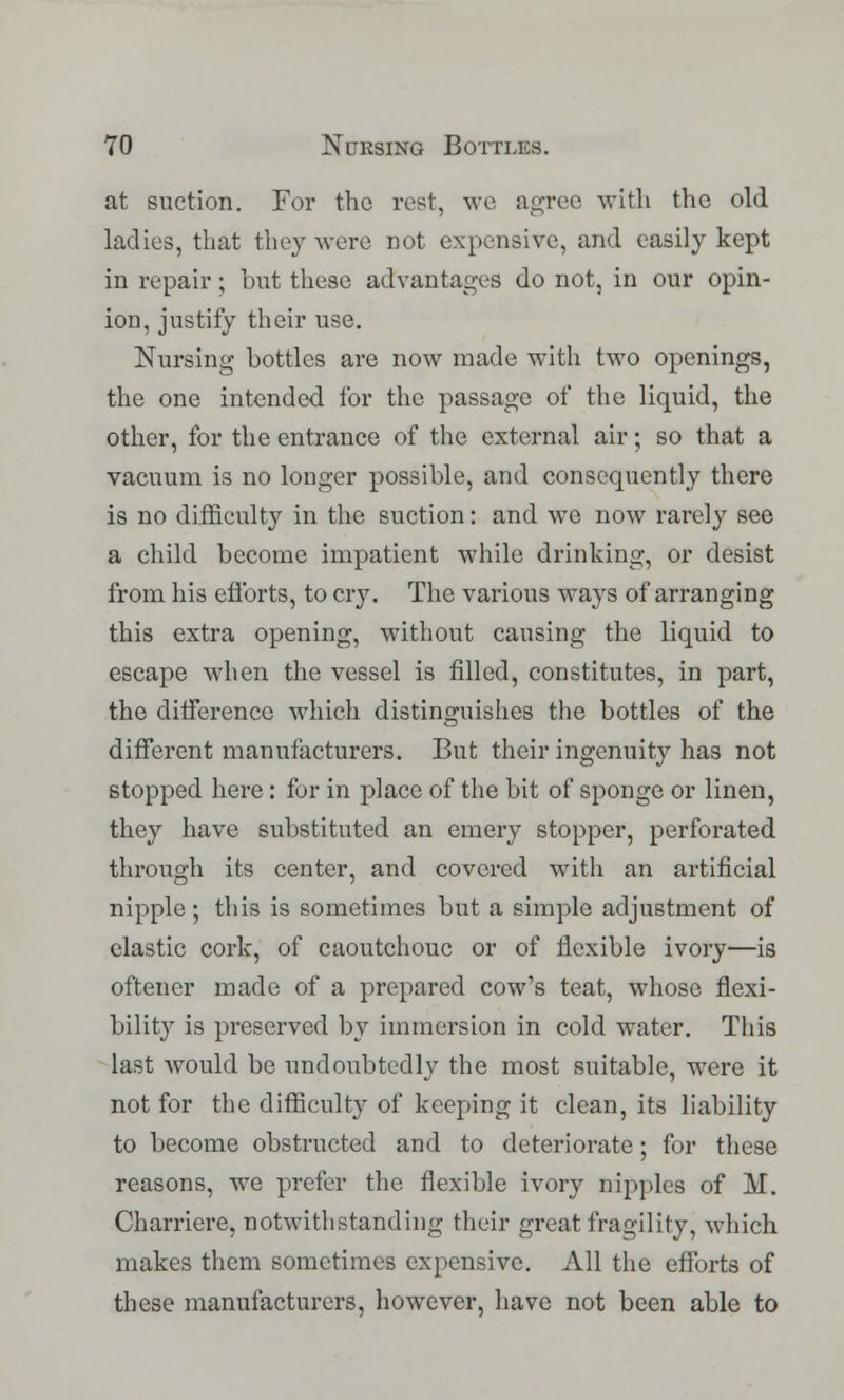 at suction. For the rest, we agree with the old ladies, that they were not expensive, and easily kept in repair; but these advantages do not, in our opin- ion, justify their use. Nursing bottles are now made with two openings, the one intended for the passage of the liquid, the other, for the entrance of the external air; so that a vacuum is no longer possible, and consequently there is no difficulty in the suction: and we now rarely see a child become impatient while drinking, or desist from his efforts, to cry. The various ways of arranging this extra opening, without causing the liquid to escape when the vessel is filled, constitutes, in part, the difference which distinguishes the bottles of the different manufacturers. But their ingenuity has not stopped here: for in place of the bit of sponge or linen, they have substituted an emery stopper, perforated through its center, and covered with an artificial nipple; this is sometimes but a simple adjustment of elastic cork, of caoutchouc or of flexible ivory—is oftener made of a prepared cow's teat, whose flexi- bility is preserved by immersion in cold water. This last would be undoubtedly the most suitable, were it not for the difficulty of keeping it clean, its liability to become obstructed and to deteriorate; for these reasons, we prefer the flexible ivory nipples of M. Charriere, notwithstanding their great fragility, which makes them sometimes expensive. All the efforts of these manufacturers, however, have not been able to