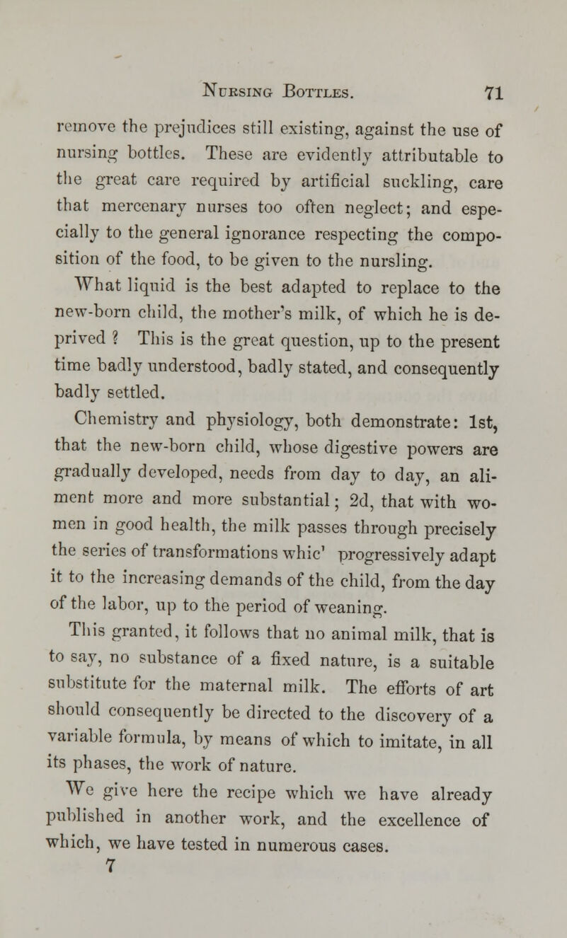 remove the prejudices still existing, against the use of nursing bottles. These are evidently attributable to the great care required by artificial suckling, care that mercenary nurses too often neglect; and espe- cially to the general ignorance respecting the compo- sition of the food, to be given to the nursling. What liquid is the best adapted to replace to the new-born child, the mothers milk, of which he is de- prived ? This is the great question, up to the present time badly understood, badly stated, and consequently badly settled. Chemistry and physiology, both demonstrate: 1st, that the new-born child, whose digestive powers are gradually developed, needs from day to day, an ali- ment more and more substantial; 2d, that with wo- men in good health, the milk passes through precisely the series of transformations whic' progressively adapt it to the increasing demands of the child, from the day of the labor, up to the period of weaning. This granted, it follows that no animal milk, that is to say, no substance of a fixed nature, is a suitable substitute for the maternal milk. The efforts of art should consequently be directed to the discovery of a variable formula, by means of which to imitate, in all its phases, the work of nature. We give here the recipe which we have already published in another work, and the excellence of which, we have tested in numerous cases. 7