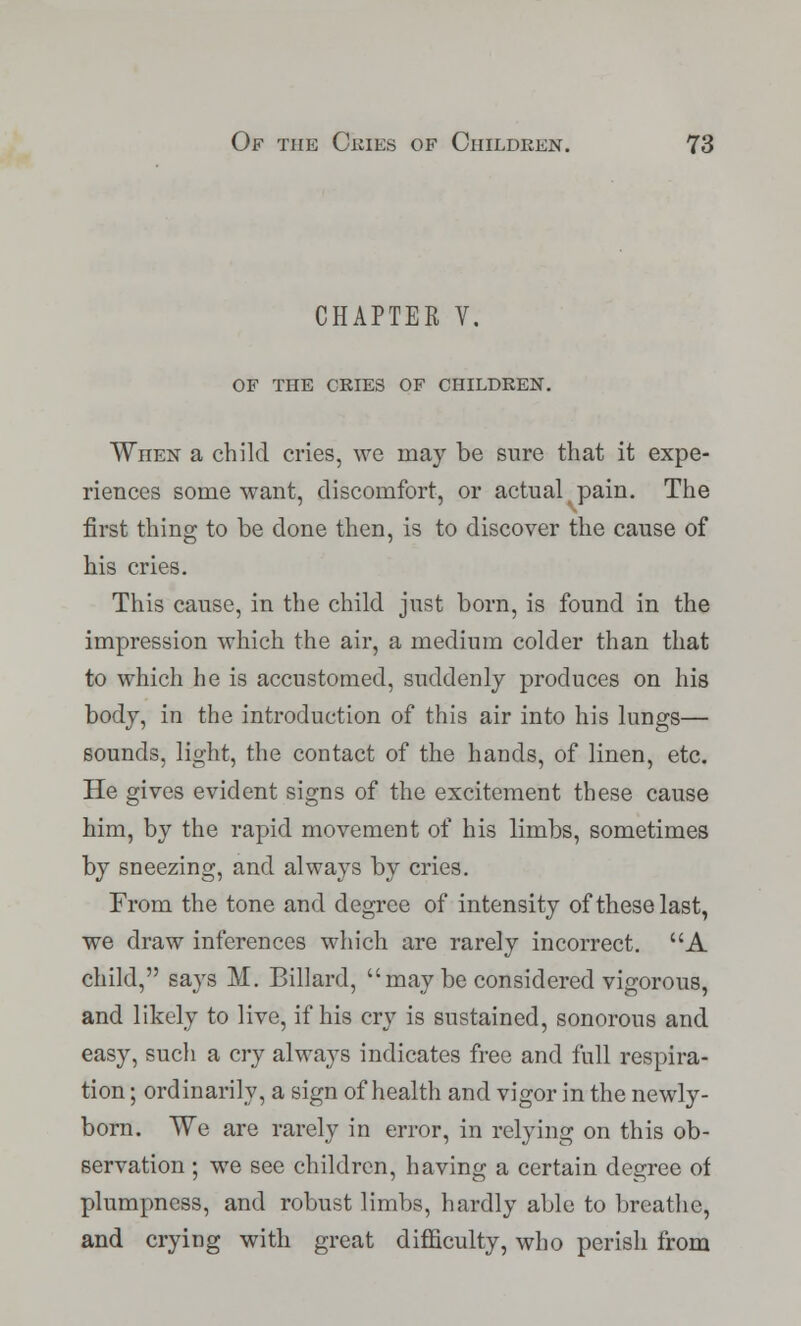 CHAPTER V. OF THE CRIES OF CHILDREN. When a child cries, we may be sure that it expe- riences some want, discomfort, or actual pain. The first thing to be done then, is to discover the cause of his cries. This cause, in the child just born, is found in the impression which the air, a medium colder than that to which he is accustomed, suddenly produces on his body, in the introduction of this air into his lungs— sounds, light, the contact of the hands, of linen, etc. He gives evident signs of the excitement these cause him, by the rapid movement of his limbs, sometimes by sneezing, and always by cries. From the tone and degree of intensity of these last, we draw inferences which are rarely incorrect. A child, says M. Billard, may be considered vigorous, and likely to live, if his cry is sustained, sonorous and easy, such a cry always indicates free and full respira- tion ; ordinarily, a sign of health and vigor in the newly- born. We are rarely in error, in relying on this ob- servation ; we see children, having a certain degree of plumpness, and robust limbs, hardly able to breathe, and crying with great difficulty, who perish from