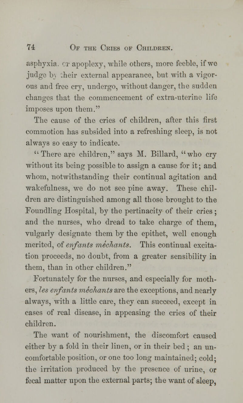 asphyxia, or apoplexy, while others, more feeble, if we judge b\ :heir external appearance, but with a vigor- ous and free cry, undergo, without danger, the sudden changes that the commencement of extra-uterine life imposes upon them. The cause of the cries of children, after this first commotion has subsided into a refreshing sleep, is not always so easy to indicate. There are children, says M. Billard, who cry without its being possible to assign a cause for it; and whom, notwithstanding their continual agitation and wakefulness, we do not see pine away. These chil- dren are distinguished among all those brought to the Foundling Hospital, by the pertinacity of their cries ; and the nurses, who dread to take charge of them, vulgarly designate them by the epithet, wrell enough merited, of enfants mediants. This continual excita- tion proceeds, no doubt, from a greater sensibility in them, than in other children. Fortunately for the nurses, and especially for moth- ers, les enfants mechants are the exceptions, and nearly always, with a little care, they can succeed, except in cases of real disease, in appeasing the cries of their children. The want of nourishment, the discomfort caused either by a fold in their linen, or in their bed ; an un- comfortable position, or one too long maintained; cold; the irritation produced by the presence of urine, or fecal matter upon the external parts; the want of sleep,