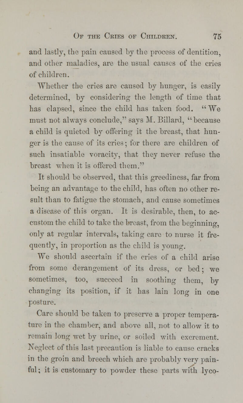 and lastly, the pain caused by the process of dentition, and other maladies, are the usual causes of the cries of children. Whether the cries are caused by hunger, is easily determined, by considering the length of time that has elapsed, since the child has taken food. We must not always conclude, says M. Billard, because a child is quieted by offering it the breast, that hun- ger is the cause of its cries; for there are children of such insatiable voracity, that they never refuse the breast when it is offered them. It should be observed, that this greediness, far from being an advantage to the child, has often no other re- sult than to fatigue the stomach, and cause sometimes a disease of this organ. It is desirable, then, to ac- custom the child to take the breast, from the be^innine'. only at regular intervals, taking care to nurse it fre- quently, in proportion as the child is young. We should ascertain if the cries of a child arise from some derangement of its dress, or bed; we sometimes, too, succeed in soothing them, by changing its position, if it has lain long in one posture. Care should be taken to preserve a proper tempera- ture in the chamber, and above all, not to allow it to remain long wet by urine, or soiled with excrement. Neglect of this last precaution is liable to cause cracks in the groin and breech which are probably very pain- ful ; it is customary to powder these parts with lyco-