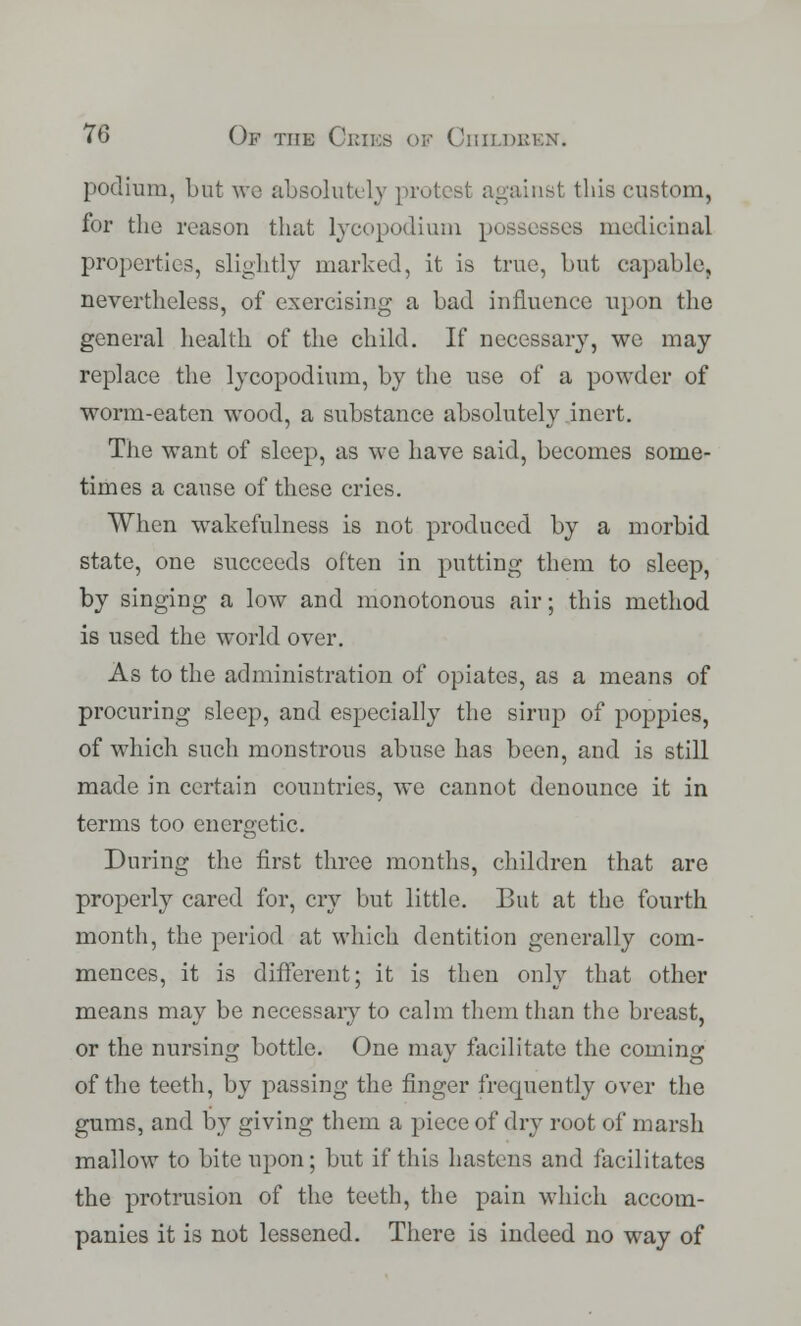 podium, but we absolutely protest against this custom, for the reason that lycopodium possesses medicinal properties, slightly marked, it is true, but capable, nevertheless, of exercising a bad influence upon the general health of the child. If necessary, we may replace the lycopodium, by the use of a powder of worm-eaten wood, a substance absolutely inert. The want of sleep, as we have said, becomes some- times a cause of these cries. When wakefulness is not produced by a morbid state, one succeeds often in putting them to sleep, by singing a low and monotonous air; this method is used the world over. As to the administration of opiates, as a means of procuring sleep, and especially the sirup of poppies, of which such monstrous abuse has been, and is still made in certain countries, we cannot denounce it in terms too energetic. During the first three months, children that are properly cared for, cry but little. But at the fourth month, the period at which dentition generally com- mences, it is different; it is then only that other means may be necessary to calm them than the breast, or the nursing bottle. One may facilitate the coming of the teeth, by passing the finger frequently over the gums, and by giving them a piece of dry root of marsh mallow to bite upon; but if this hastens and facilitates the protrusion of the teeth, the pain which accom- panies it is not lessened. There is indeed no way of