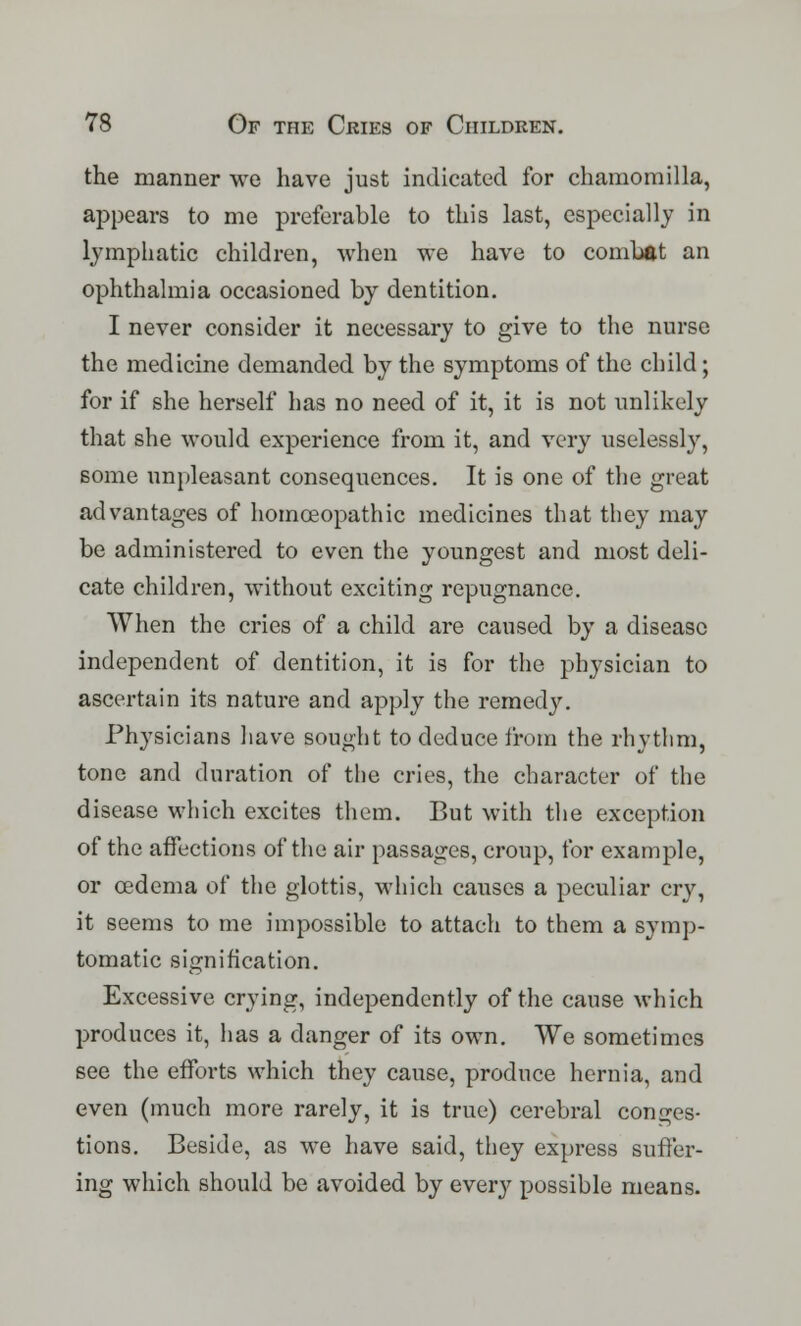 the manner we have just indicated for chamomilla, appears to me preferable to this last, especially in lymphatic children, when we have to combat an ophthalmia occasioned by dentition. I never consider it necessary to give to the nurse the medicine demanded by the symptoms of the child; for if she herself has no need of it, it is not unlikely that she would experience from it, and very uselessly, some unpleasant consequences. It is one of the great advantages of homoeopathic medicines that they may be administered to even the youngest and most deli- cate children, without exciting repugnance. When the cries of a child are caused by a disease independent of dentition, it is for the physician to ascertain its nature and apply the remedy. Physicians have sought to deduce from the rhythm, tone and duration of the cries, the character of the disease which excites them. But with the exception of the affections of the air passages, croup, for example, or oedema of the glottis, which causes a peculiar cry, it seems to me impossible to attach to them a symp- tomatic signification. Excessive crying, independently of the cause which produces it, has a danger of its own. We sometimes see the efforts which they cause, produce hernia, and even (much more rarely, it is true) cerebral conges- tions. Beside, as we have said, they express suffer- ing which should be avoided by every possible means.