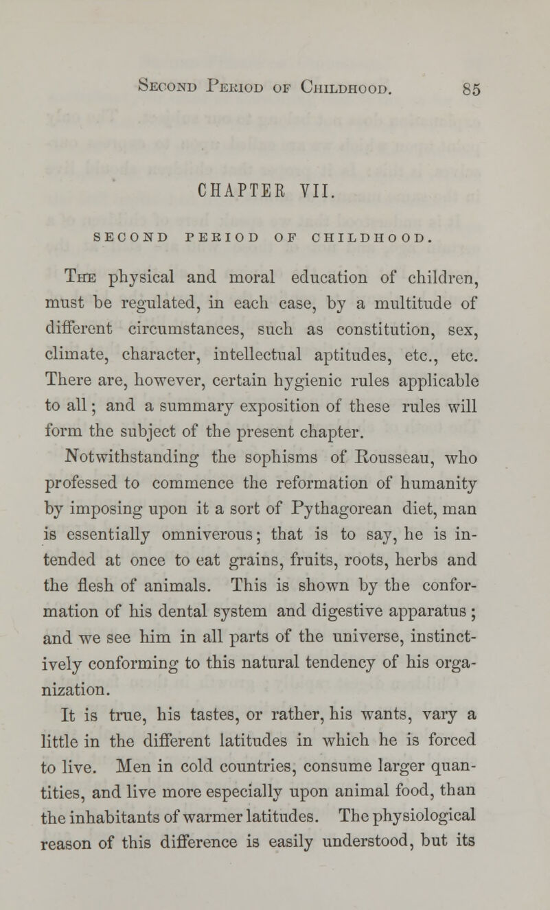 CHAPTER VII. second period of childhood. The physical and moral education of children, must be regulated, in each case, by a multitude of different circumstances, such as constitution, sex, climate, character, intellectual aptitudes, etc., etc. There are, however, certain hygienic rules applicable to all; and a summary exposition of these rules will form the subject of the present chapter. Notwithstanding the sophisms of Rousseau, who professed to commence the reformation of humanity by imposing upon it a sort of Pythagorean diet, man is essentially omniverous; that is to say, he is in- tended at once to eat grains, fruits, roots, herbs and the flesh of animals. This is shown by the confor- mation of his dental system and digestive apparatus ; and we see him in all parts of the universe, instinct- ively conforming to this natural tendency of his orga- nization. It is true, his tastes, or rather, his wants, vary a little in the different latitudes in which he is forced to live. Men in cold countries, consume larger quan- tities, and live more especially upon animal food, than the inhabitants of warmer latitudes. The physiological reason of this difference is easily understood, but its