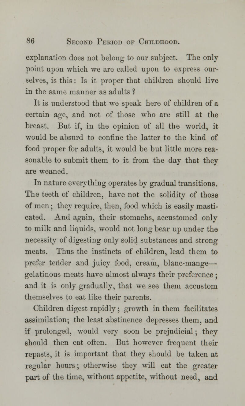 explanation does not belong to our subject. The only point upon which we arc called upon to express our- selves, is this: Is it proper that children should live in the same manner as adults ? It is understood that we speak here of children of a certain age, and not of those who are still at the breast. But if, in the opinion of all the world, it would be absurd to confine the latter to the kind of food proper for adults, it would be but little more rea- sonable to submit them to it from the day that they are weaned. In nature everything operates by gradual transitions. The teeth of children, have not the solidity of those of men; they require, then, food which is easily masti- cated. And again, their stomachs, accustomed only to milk and liquids, would not long bear up under the necessity of digesting only solid substances and strong meats. Thus the instincts of children, lead them to prefer terider and juicy food, cream, blanc-mange— gelatinous meats have almost always their preference ; and it is only gradually, that we see them accustom themselves to eat like their parents. Children digest rapidly ; growth in them facilitates assimilation; the least abstinence depresses them, and if prolonged, would very soon be prejudicial; they should then eat often. But however frequent their repasts, it is important that they should be taken at regular hours; otherwise they will eat the greater part of the time, without appetite, without need, and