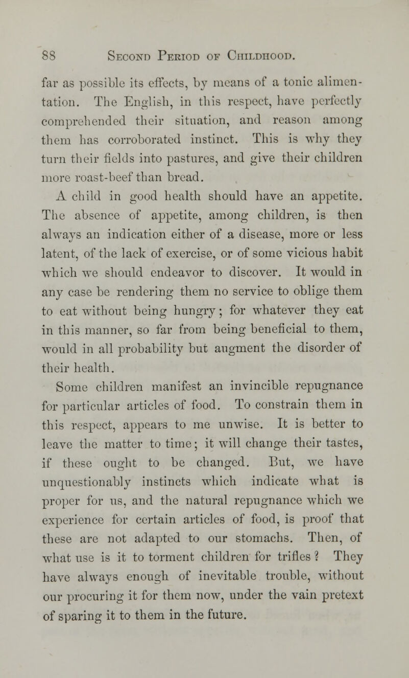 far as possible its effects, by means of a tonic alimen- tation. The English, in this respect, have perfectly comprehended their situation, and reason among them has corroborated instinct. This is why they turn their fields into pastures, and give their children more roast-beef than bread. A child in good health should have an appetite. The absence of appetite, among children, is then always an indication either of a disease, more or less latent, of the lack of exercise, or of some vicious habit which we should endeavor to discover. It would in any case be rendering them no service to oblige them to eat without being hungry; for whatever they eat in this manner, so far from being beneficial to them, would in all probability but augment the disorder of their health. Some children manifest an invincible repugnance for particular articles of food. To constrain them in this respect, appears to me unwise. It is better to leave the matter to time; it will change their tastes, if these ought to be changed. But, we have unquestionably instincts which indicate what is proper for us, and the natural repugnance which we experience for certain articles of food, is proof that these are not adapted to our stomachs. Then, of what use is it to torment children for trifles ? They have always enough of inevitable trouble, without our procuring it for them now, under the vain pretext of sparing it to them in the future.