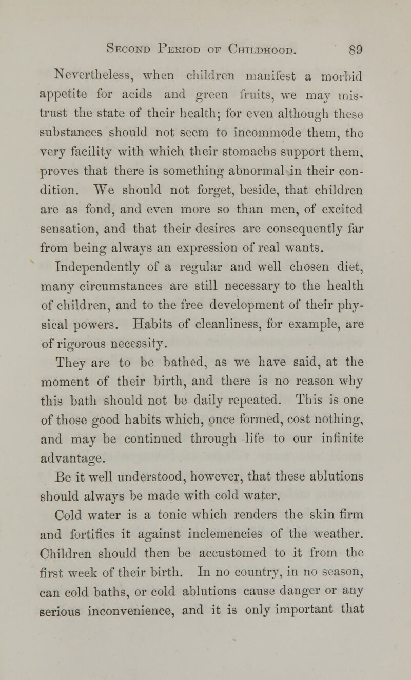 Nevertheless, when children manifest a morbid appetite for acids and green fruits, we may mis- trust the state of their health; for even although these substances should not seem to incommode them, the very facility with which their stomachs support them, proves that there is something abnormal in their con- dition. We should not forget, beside, that children are as fond, and even more so than men, of excited sensation, and that their desires are consequently far from being always an expression of real wants. Independently of a regular and well chosen diet, many circumstances are still necessary to the health of children, and to the free development of their phy- sical powers. Habits of cleanliness, for example, are of rigorous necessity. They are to be bathed, as we have said, at the moment of their birth, and there is no reason why this bath should not be daily repeated. This is one of those good habits which, once formed, cost nothing, and may be continued through life to our infinite advantage. Be it well understood, however, that these ablutions should always be made with cold water. Cold water is a tonic which renders the skin firm and fortifies it against inclemencies of the weather. Children should then be accustomed to it from the first week of their birth. In no country, in no season, can cold baths, or cold ablutions cause danger or any serious inconvenience, and it is only important that