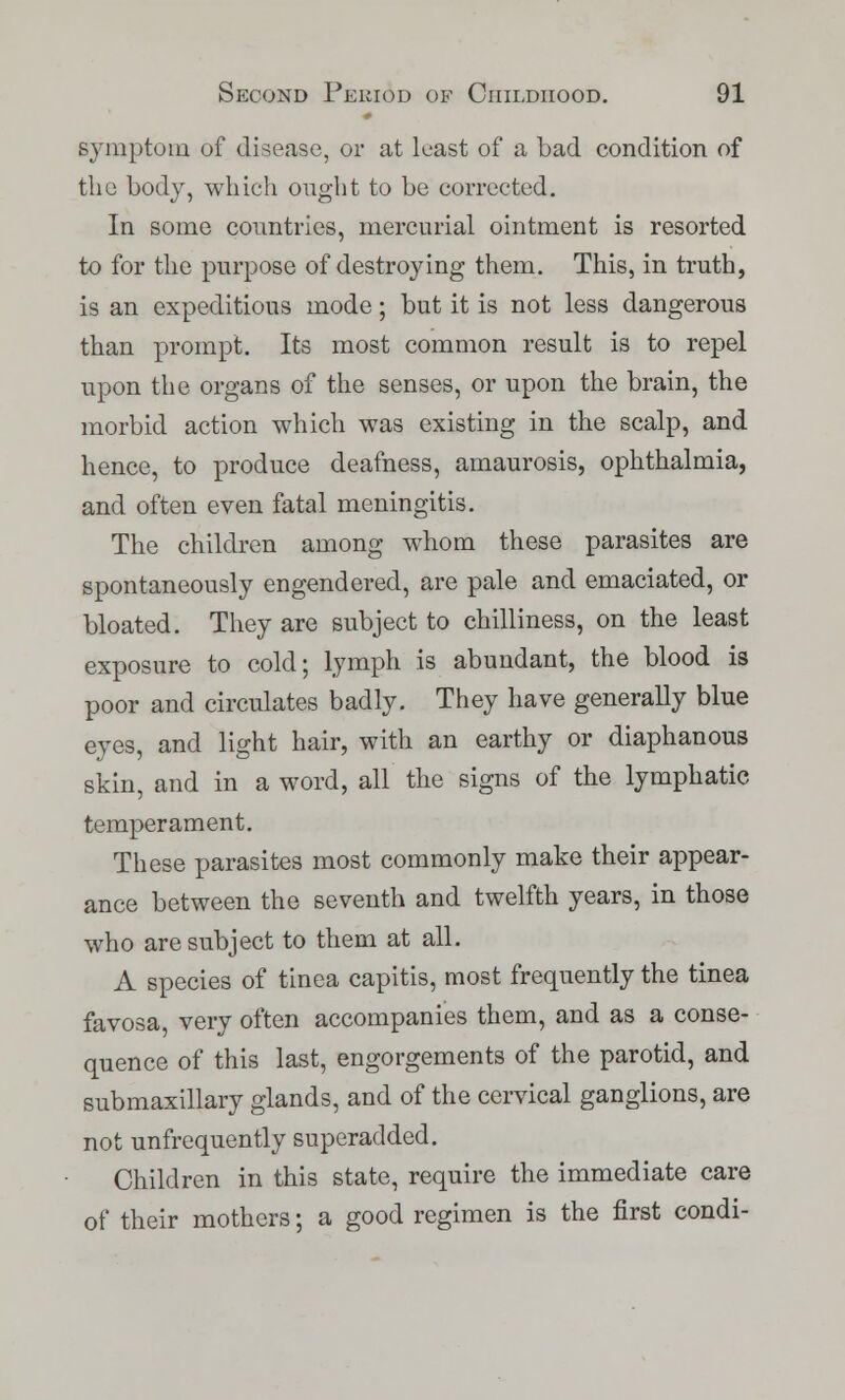 symptom of disease, or at least of a bad condition of the body, which ought to be corrected. In some countries, mercurial ointment is resorted to for the purpose of destroying them. This, in truth, is an expeditious mode; but it is not less dangerous than prompt. Its most common result is to repel upon the organs of the senses, or upon the brain, the morbid action which was existing in the scalp, and hence, to produce deafness, amaurosis, ophthalmia, and often even fatal meningitis. The children among whom these parasites are spontaneously engendered, are pale and emaciated, or bloated. They are subject to chilliness, on the least exposure to cold; lymph is abundant, the blood is poor and circulates badly. They have generally blue eyes, and light hair, with an earthy or diaphanous skin, and in a word, all the signs of the lymphatic temperament. These parasites most commonly make their appear- ance between the seventh and twelfth years, in those who are subject to them at all. A species of tinea capitis, most frequently the tinea favosa, very often accompanies them, and as a conse- quence of this last, engorgements of the parotid, and submaxillary glands, and of the cervical ganglions, are not unfrequently superadded. Children in this state, require the immediate care of their mothers; a good regimen is the first condi-
