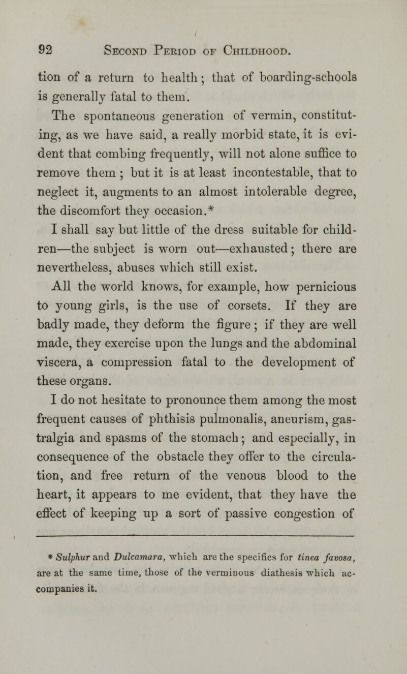tion of a return to health; that of boarding-schools is generally fatal to them. The spontaneous generation of vermin, constitut- ing, as we have said, a really morbid state, it is evi- dent that combing frequently, will not alone suffice to remove them ; but it is at least incontestable, that to neglect it, augments to an almost intolerable degree, the discomfort they occasion.* I shall say but little of the dress suitable for child- ren—the subject is worn out—exhausted ; there are nevertheless, abuses which still exist. All the world knows, for example, how pernicious to young girls, is the use of corsets. If they are badly made, they deform the figure ; if they are well made, they exercise upon the lungs and the abdominal viscera, a compression fatal to the development of these organs. I do not hesitate to pronounce them among the most frequent causes of phthisis pulmonalis, aneurism, gas- tralgia and spasms of the stomach; and especially, in consequence of the obstacle they offer to the circula- tion, and free return of the venous blood to the heart, it appears to me evident, that they have the effect of keeping up a sort of passive congestion of * Sulphur and Dulcamara, which are the specifics for tinea favosa, are at the same time, those of the verminous diathesis which ac- companies it.