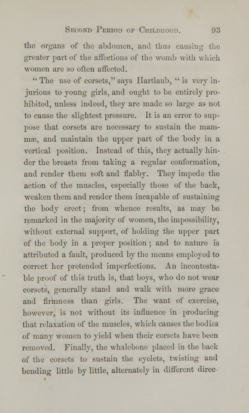the organs of the abdomen, and thus causing the greater part of the affections of the womb with which women are so often affected.  The use of corsets, says Hartlaub,  is very in- jurious to young girls, and ought to be entirely pro- hibited, unless indeed, they are made so large as not to cause the slightest pressure. It is an error to sup- pose that corsets are necessary to sustain the mam- mae, and maintain the upper part of the body in a vertical position. Instead of this, they actually hin- der the breasts from taking a regular conformation, and render them soft and flabby. They impede the action of the muscles, especially those of the back, weaken them and render them incapable of sustaining the body erect; from whence results, as may be remarked in the majority of women, the impossibility, without external support, of holding the upper part of the body in a proper position ; and to nature is attributed a fault, produced by the means employed to correct her pretended imperfections. An incontesta- ble proof of this truth is, that boys, who do not wear corsets, generally stand and walk with more grace and firmness than girls. The want of exercise, however, is not without its influence in producing that relaxation of the muscles, which causes the bodies of many women to yield when their corsets have been removed. Finally, the whalebone placed in the back of the corsets to sustain the eyelets, twisting and bending little by little, alternately in different direc-