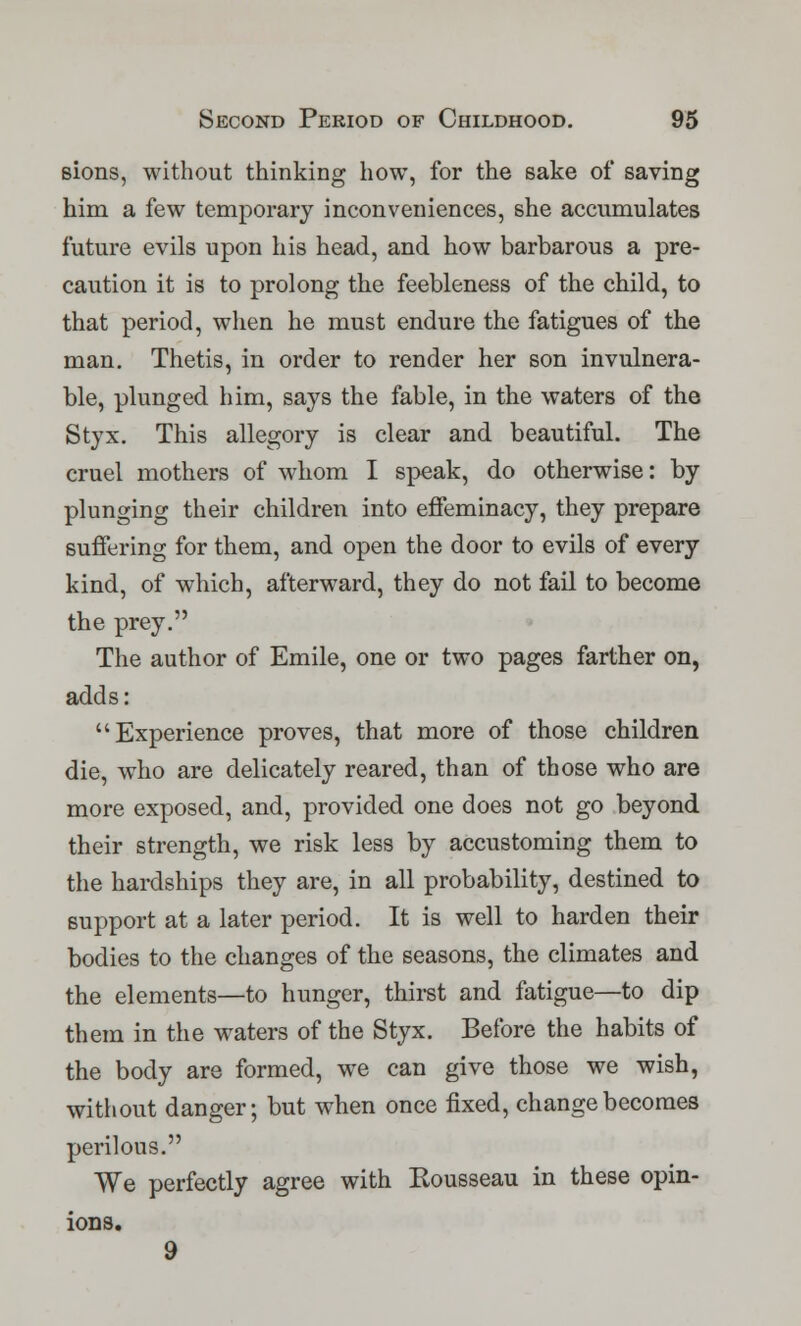 sions, without thinking how, for the sake of saving him a few temporary inconveniences, she accumulates future evils upon his head, and how barbarous a pre- caution it is to prolong the feebleness of the child, to that period, when he must endure the fatigues of the man. Thetis, in order to render her son invulnera- ble, plunged him, says the fable, in the waters of the Styx. This allegory is clear and beautiful. The cruel mothers of whom I speak, do otherwise: by plunging their children into effeminacy, they prepare suffering for them, and open the door to evils of every kind, of which, afterward, they do not fail to become the prey. The author of Emile, one or two pages farther on, adds: Experience proves, that more of those children die, who are delicately reared, than of those who are more exposed, and, provided one does not go beyond their strength, we risk less by accustoming them to the hardships they are, in all probability, destined to support at a later period. It is well to harden their bodies to the changes of the seasons, the climates and the elements—to hunger, thirst and fatigue—to dip them in the waters of the Styx. Before the habits of the body are formed, we can give those we wish, without danger; but when once fixed, change becomes perilous. We perfectly agree with Kousseau in these opin- ions. 9