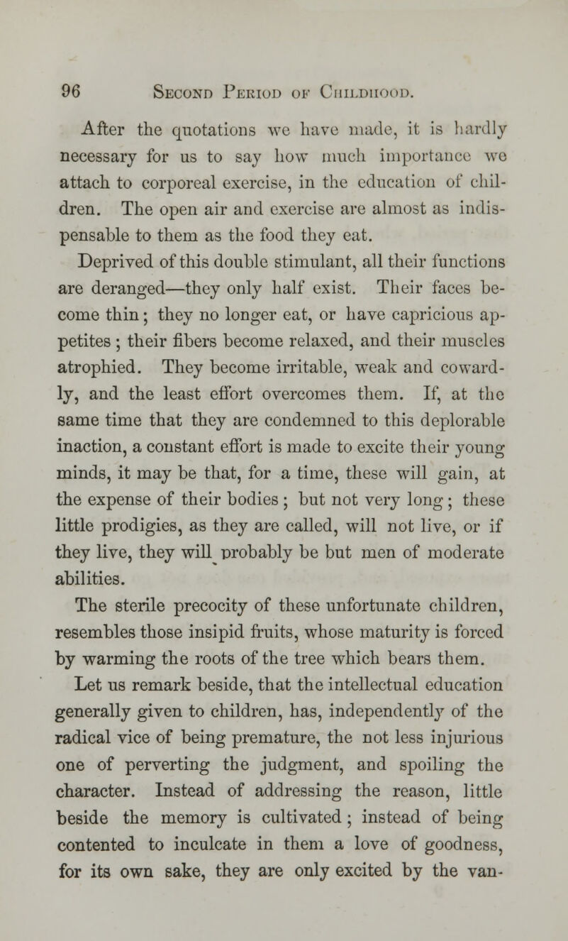 After the quotations we have made, it is hardly necessary for us to say how much importance we attach to corporeal exercise, in the education of chil- dren. The open air and exercise are almost as indis- pensable to them as the food they eat. Deprived of this double stimulant, all their functions are deranged—they only half exist. Their faces be- come thin; they no longer eat, or have capricious ap- petites ; their fibers become relaxed, and their muscles atrophied. They become irritable, weak and coward- ly, and the least effort overcomes them. If, at the same time that they are condemned to this deplorable inaction, a constant effort is made to excite their young minds, it may be that, for a time, these will gain, at the expense of their bodies ; but not very long ; these little prodigies, as they are called, will not live, or if they live, they will probably be but men of moderate abilities. The sterile precocity of these unfortunate children, resembles those insipid fruits, whose maturity is forced by warming the roots of the tree which bears them. Let us remark beside, that the intellectual education generally given to children, has, independently of the radical vice of being premature, the not less injurious one of perverting the judgment, and spoiling the character. Instead of addressing the reason, little beside the memory is cultivated; instead of being contented to inculcate in them a love of goodness, for its own sake, they are only excited by the van-