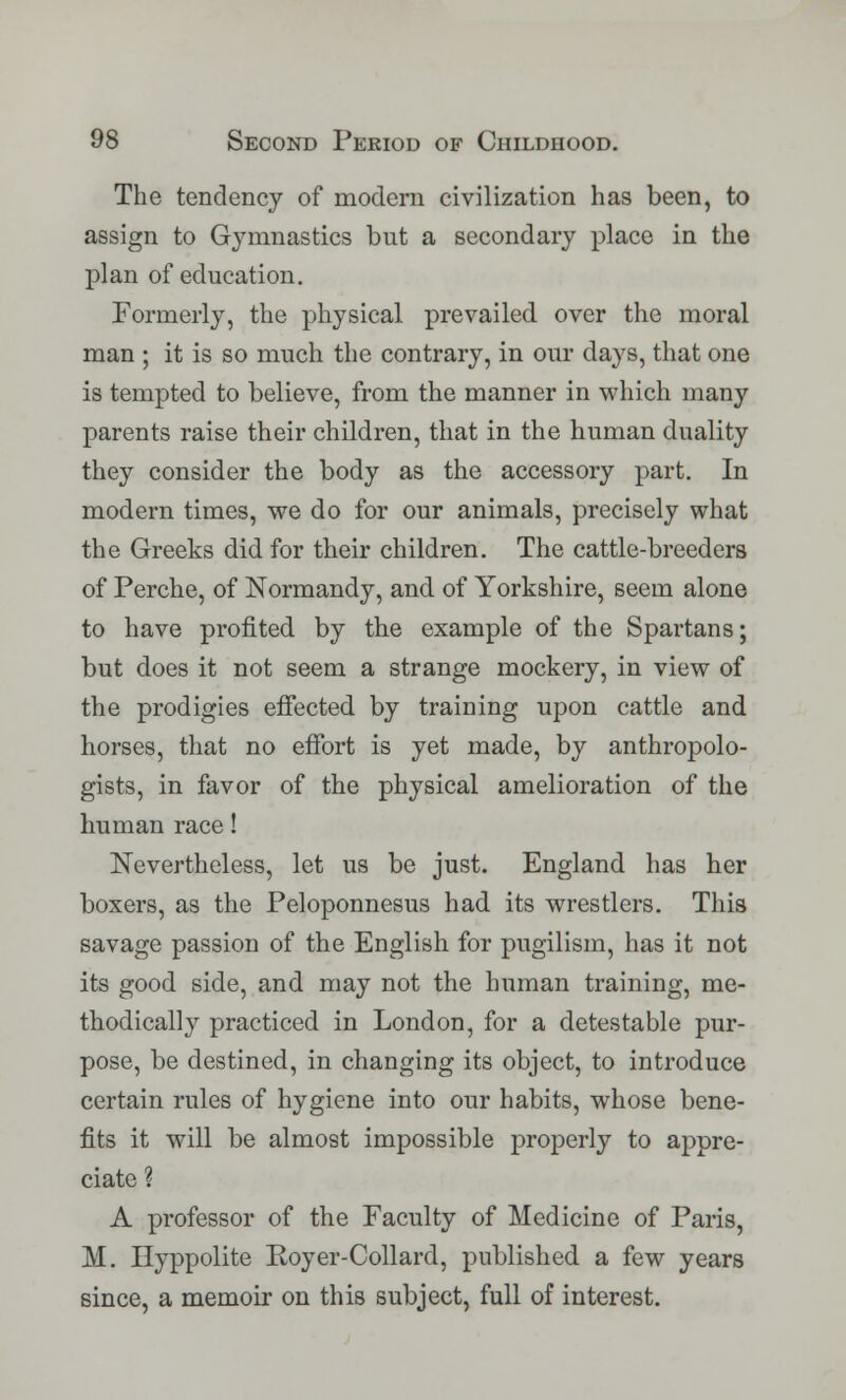 The tendency of modern civilization has been, to assign to Gymnastics but a secondary place in the plan of education. Formerly, the physical prevailed over the moral man ; it is so much the contrary, in our days, that one is tempted to believe, from the manner in which many parents raise their children, that in the human duality they consider the body as the accessory part. In modern times, we do for our animals, precisely what the Greeks did for their children. The cattle-breeders of Perche, of Normandy, and of Yorkshire, seem alone to have profited by the example of the Spartans; but does it not seem a strange mockery, in view of the prodigies effected by training upon cattle and horses, that no effort is yet made, by anthropolo- gists, in favor of the physical amelioration of the human race! Nevertheless, let us be just. England has her boxers, as the Peloponnesus had its wrestlers. This savage passion of the English for pugilism, has it not its good side, and may not the human training, me- thodically practiced in London, for a detestable pur- pose, be destined, in changing its object, to introduce certain rules of hygiene into our habits, whose bene- fits it will be almost impossible properly to appre- ciate ? A professor of the Faculty of Medicine of Paris, M. Hyppolite Royer-Collard, published a few years since, a memoir on this subject, full of interest.