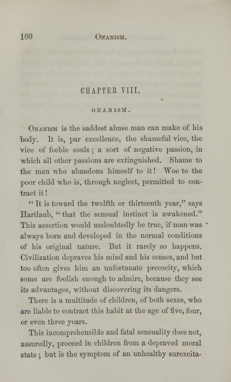 CHAPTER VIII. ONANISM . Onanism is the saddest abuse man can make of his body. It is, par excellence, the shameful vice, the vice of feeble souls ; a sort of negative passion, in which all other passions are extinguished. Shame to the man who abandons himself to it! Woe to the poor child who is, through neglect, permitted to con- tract it!  It is toward the twelfth or thirteenth year, says Hartlaub,  that the sensual instinct is awakened. This assertion would undoubtedly be true, if man was always born and developed in the normal conditions of his original nature. But it rarely so happens. Civilization depraves his mind and his senses, and but too often gives him an unfortunate precocity, which some are foolish enough to admire, because they see its advantages, without discovering its dangers. There is a multitude of children, of both sexes, who are liable to contract this habit at the age of five, four, or even three years. This incomprehensible and fatal sensuality does not, assuredly, proceed in children from a depraved moral state ; but is the symptom of an unhealthy surexcita-