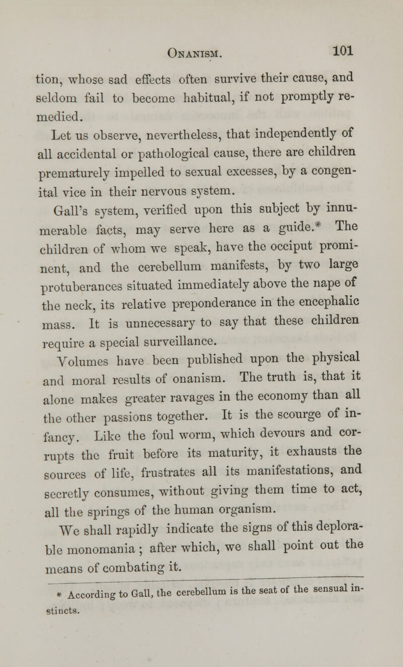 tion, whose sad effects often survive their cause, and seldom fail to become habitual, if not promptly re- medied. Let us observe, nevertheless, that independently of all accidental or pathological cause, there are children prematurely impelled to sexual excesses, by a congen- ital vice in their nervous system. Gall's system, verified upon this subject by innu- merable facts, may serve here as a guide.* The children of whom we speak, have the occiput promi- nent, and the cerebellum manifests, by two large protuberances situated immediately above the nape of the neck, its relative preponderance in the encephalic mass. It is unnecessary to say that these children require a special surveillance. Volumes have been published upon the physical and moral results of onanism. The truth is, that it alone makes greater ravages in the economy than all the other passions together. It is the scourge of in- fancy. Like the foul worm, which devours and cor- rupts the fruit before its maturity, it exhausts the sources of life, frustrates all its manifestations, and secretly consumes, without giving them time to act, all the springs of the human organism. We shall rapidly indicate the signs of this deplora- ble monomania ; after which, we shall point out the means of combating it. TA^di^toGaU~tlie cerebellum is the seat of the sensual in- stincts.