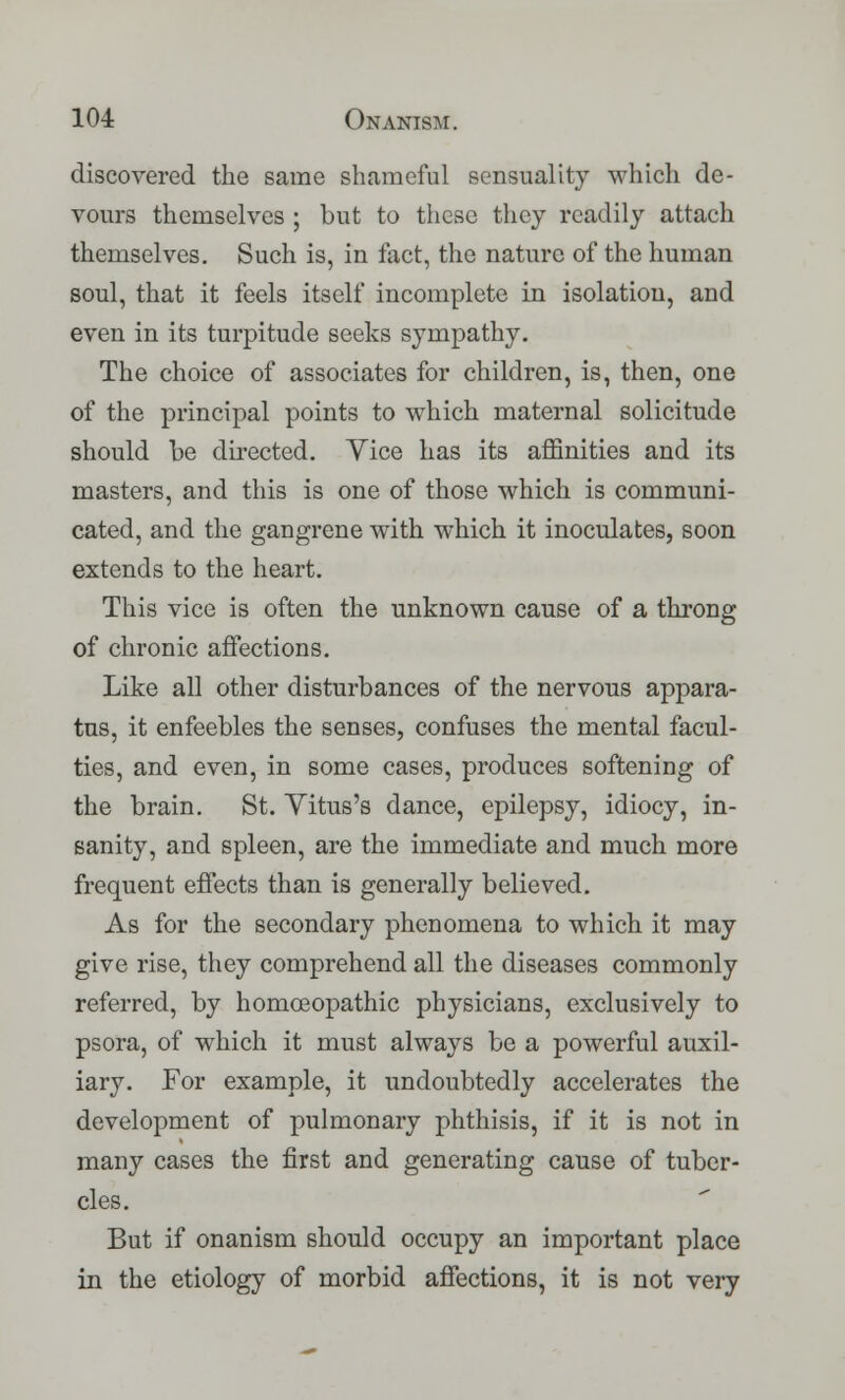 discovered the same shameful sensuality which de- vours themselves ; but to these they readily attach themselves. Such is, in fact, the nature of the human soul, that it feels itself incomplete in isolation, and even in its turpitude seeks sympathy. The choice of associates for children, is, then, one of the principal points to which maternal solicitude should be directed. Yice has its affinities and its masters, and this is one of those which is communi- cated, and the gangrene with which it inoculates, soon extends to the heart. This vice is often the unknown cause of a throng of chronic affections. Like all other disturbances of the nervous appara- tus, it enfeebles the senses, confuses the mental facul- ties, and even, in some cases, produces softening of the brain. St. Vitus's dance, epilepsy, idiocy, in- sanity, and spleen, are the immediate and much more frequent effects than is generally believed. As for the secondary phenomena to which it may give rise, they comprehend all the diseases commonly referred, by homoeopathic physicians, exclusively to psora, of which it must always be a powerful auxil- iary. For example, it undoubtedly accelerates the development of pulmonary phthisis, if it is not in many cases the first and generating cause of tuber- cles. But if onanism should occupy an important place in the etiology of morbid affections, it is not very