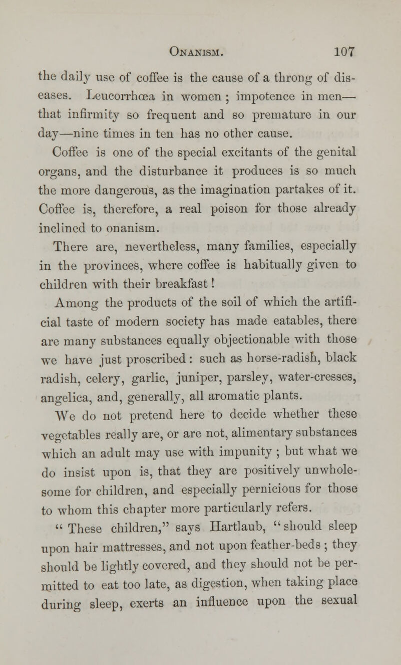 the daily use of coffee is the cause of a throng of dis- eases. Leucorrhoea in women ; impotence in men— that infirmity so frequent and so premature in our day—nine times in ten has no other cause. Coffee is one of the special excitants of the genital organs, and the disturbance it produces is so much the more dangerous, as the imagination partakes of it. Coffee is, therefore, a real poison for those already inclined to onanism. There are, nevertheless, many families, especially in the provinces, where coffee is habitually given to children with their breakfast! Among the products of the soil of which the artifi- cial taste of modern society has made eatables, there are many substances equally objectionable with those we have just proscribed : such as horse-radish, black radish, celery, garlic, juniper, parsley, water-cresses, angelica, and, generally, all aromatic plants. We do not pretend here to decide whether these vegetables really are, or are not, alimentary substances which an adult may use with impunity ; but what we do insist upon is, that they are positively unwhole- some for children, and especially pernicious for those to whom this chapter more particularly refers.  These children, says Hartlaub,  should sleep upon hair mattresses, and not upon feather-beds ; they should be lightly covered, and they should not be per- mitted to eat too late, as digestion, when taking place during sleep, exerts an influence upon the sexual