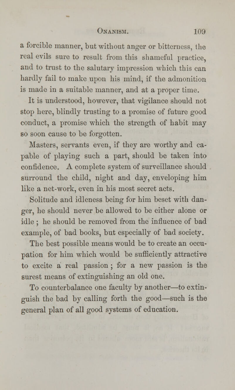 a forcible manner, but without anger or bitterness, the real evils sure to result from this shameful practice, and to trust to the salutary impression which this can hardly fail to make upon his mind, if the admonition is made in a suitable manner, and at a proper time. It is understood, however, that vigilance should not stop here, blindly trusting to a promise of future good conduct, a promise which the strength of habit may so soon cause to be forgotten. Masters, servants even, if they are worthy and ca- pable of playing such a part, should be taken into confidence. A complete system of surveillance should surround the child, night and day, enveloping him like a net-work, even in his most secret acts. Solitude and idleness being for him beset with dan- ger, he should never be allowed to be either alone or idle ; he should be removed from the influence of bad example, of bad books, but especially of bad society. The best possible means would be to create an occu- pation for him which would be sufficiently attractive to excite a real passion ; for a new passion is the surest means of extinguishing an old one. To counterbalance one faculty by another—to extin- guish the bad by calling forth the good—such is the general plan of all good systems of education.