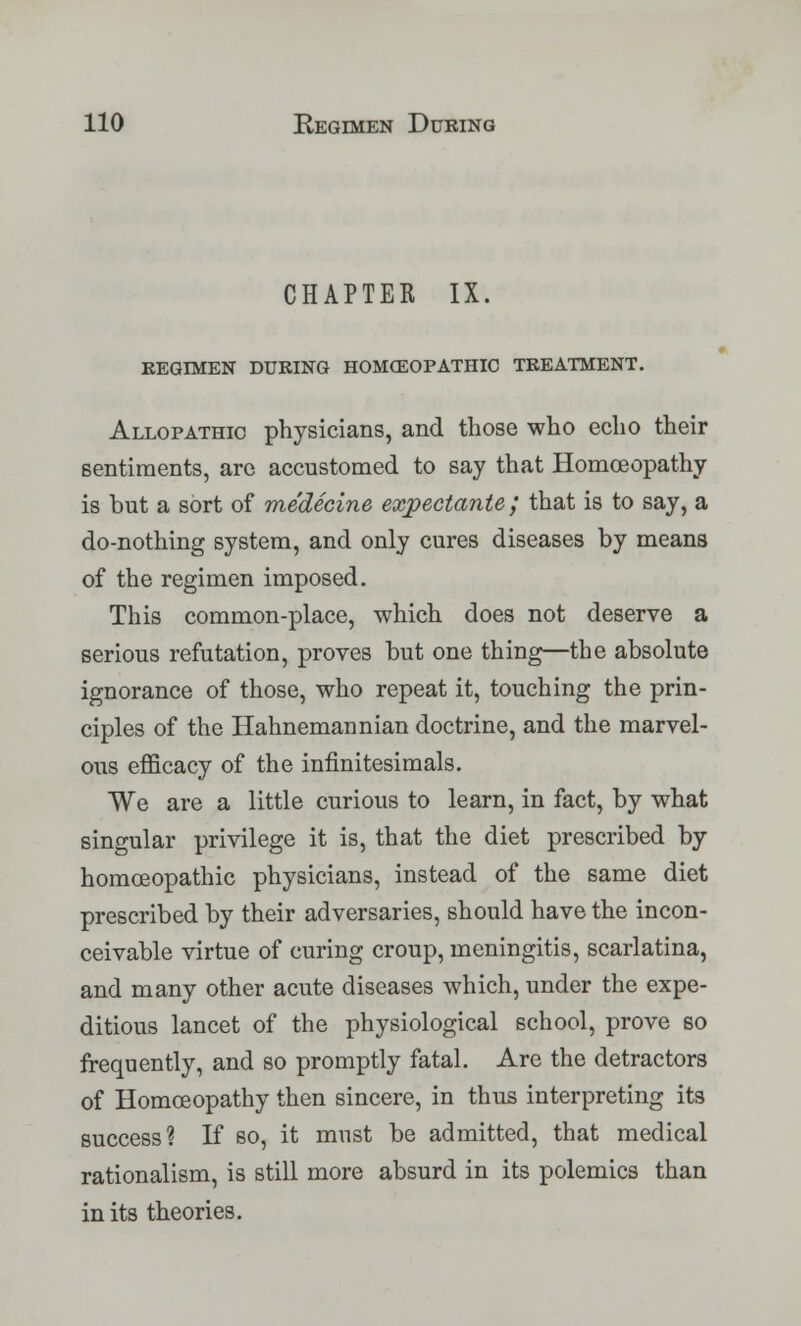CHAPTER IX. KEGIMEN DURING HOMOEOPATHIC TREATMENT. Allopathic physicians, and those who echo their sentiments, arc accustomed to say that Homoeopathy is but a sort of medecine expectante; that is to say, a do-nothing system, and only cures diseases by means of the regimen imposed. This common-place, which does not deserve a serious refutation, proves but one thing—the absolute ignorance of those, who repeat it, touching the prin- ciples of the Hahnemannian doctrine, and the marvel- ous efficacy of the infinitesimals. We are a little curious to learn, in fact, by what singular privilege it is, that the diet prescribed by homoeopathic physicians, instead of the same diet prescribed by their adversaries, should have the incon- ceivable virtue of curing croup, meningitis, scarlatina, and many other acute diseases which, under the expe- ditious lancet of the physiological school, prove so frequently, and so promptly fatal. Are the detractors of Homoeopathy then sincere, in thus interpreting its success? If so, it must be admitted, that medical rationalism, is still more absurd in its polemics than in its theories.