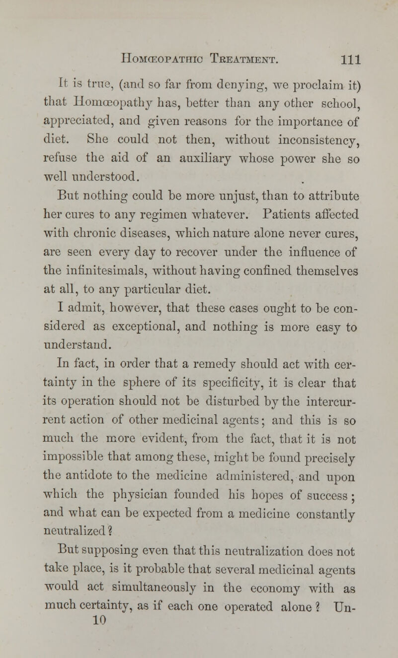 It is true, (and so far from denying, we proclaim it) that Homoeopathy has, better than any other school, appreciated, and given reasons for the importance of diet. She could not then, without inconsistency, refuse the aid of an auxiliary whose power she so well understood. But nothing could be more unjust, than to attribute her cures to any regimen whatever. Patients affected with chronic diseases, which nature alone never cures, are seen every day to recover under the influence of the infinitesimals, without having confined themselves at all, to any particular diet. I admit, however, that these cases ought to be con- sidered as exceptional, and nothing is more easy to understand. In fact, in order that a remedy should act with cer- tainty in the sphere of its specificity, it is clear that its operation should not be disturbed by the intercur- rent action of other medicinal agents; and this is so much the more evident, from the fact, that it is not impossible that among these, might be found precisely the antidote to the medicine administered, and upon which the physician founded his hopes of success ; and what can be expected from a medicine constantly neutralized ? But supposing even that this neutralization does not take place, is it probable that several medicinal agents would act simultaneously in the economy with as much certainty, as if each one operated alone ? Un- 10