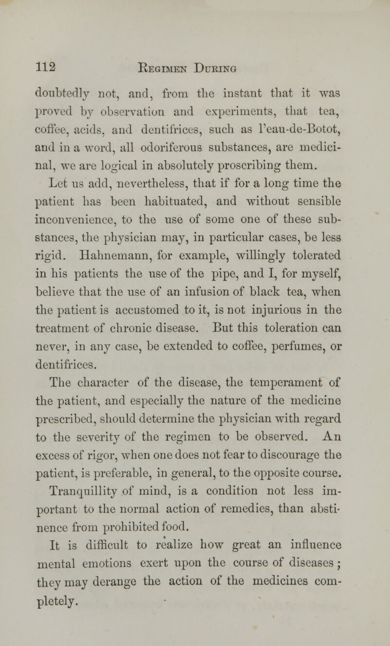 donbtedly not, and, from the instant that it was proved by observation and experiments, that tea, coffee, acids, and dentifrices, such as Teau-de-Botot, and in a word, all odoriferous substances, are medici- nal, we are logical in absolutely proscribing them. Let us add, nevertheless, that if for a long time the patient has been habituated, and without sensible inconvenience, to the use of some one of these sub- stances, the physician may, in particular cases, be less rigid. Hahnemann, for example, willingly tolerated in his patients the use of the pipe, and I, for myself, believe that the use of an infusion of black tea, when the patient is accustomed to it, is not injurious in the treatment of chronic disease. But this toleration can never, in any case, be extended to coffee, perfumes, or dentifrices. The character of the disease, the temperament of the patient, and especially the nature of the medicine prescribed, should determine the physician with regard to the severity of the regimen to be observed. An excess of rigor, when one does not fear to discourage the patient, is preferable, in general, to the opposite course. Tranquillity of mind, is a condition not less im- portant to the normal action of remedies, than absti- nence from prohibited food. It is difficult to realize how great an influence mental emotions exert upon the course of diseases; they may derange the action of the medicines com- pletely.