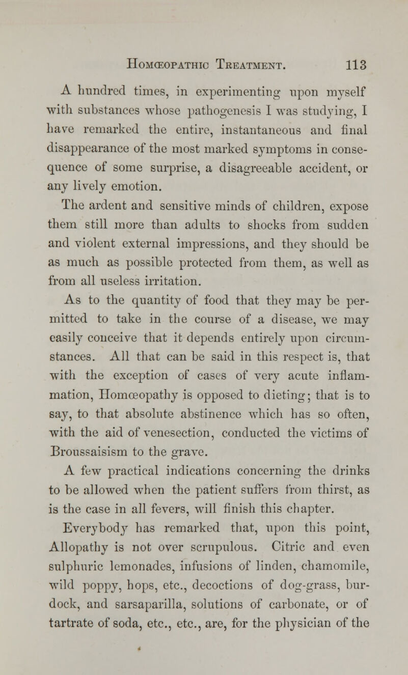 A hundred times, in experimenting upon myself with substances whose pathogenesis I was studying, I have remarked the entire, instantaneous and final disappearance of the most marked symptoms in conse- quence of some surprise, a disagreeable accident, or any lively emotion. The ardent and sensitive minds of children, expose them still more than adults to shocks from sudden and violent external impressions, and they should be as much as possible protected from them, as well as from all useless irritation. As to the quantity of food that they may be per- mitted to take in the course of a disease, we may easily conceive that it depends entirely upon circum- stances. All that can be said in this respect is, that with the exception of cases of very acute inflam- mation, Homoeopathy is opposed to dieting; that is to say, to that absolute abstinence which has so often, with the aid of venesection, conducted the victims of Broussaisism to the grave. A few practical indications concerning the drinks to be allowed when the patient suffers from thirst, as is the case in all fevers, will finish this chapter. Everybody has remarked that, upon this point, Allopathy is not over scrupulous. Citric and even sulphuric lemonades, infusions of linden, chamomile, wild poppy, hops, etc., decoctions of dog-grass, bur- dock, and sarsaparilla, solutions of carbonate, or of tartrate of soda, etc., etc., are, for the physician of the