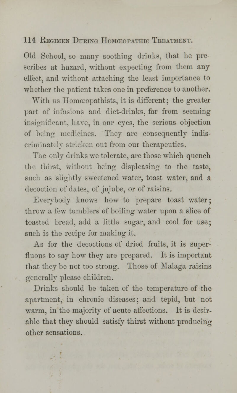 Old School, so many soothing drinks, that he pre- scribes at hazard, without expecting from them any effect, and without attaching the least importance to whether the patient takes one in preference to another. With us Homoeopathists, it is different; the greater part of infusions and diet-drinks, far from seeming insignificant, have, in our eyes, the serious objection of being medicines. They are consequently indis- criminately stricken out from our therapeutics. The only drinks we tolerate, are those which quench the thirst, without being displeasing to the taste, such as slightly sweetened water, toast water, and a decoction of dates, of jujube, or of raisins. Everybody knows how to prepare toast water; throw a few tumblers of boiling water upon a slice of toasted bread, add a little sugar, and cool for use; such is the recipe for making it. As for the decoctions of dried fruits, it is super- fluous to say how they are prepared. It is important that they be not too strong. Those of Malaga raisins generally please children. Drinks should be taken of the temperature of the apartment, in chronic diseases; and tepid, but not warm, in the majority of acute affections. It is desir- able that they should satisfy thirst without producing other sensations.
