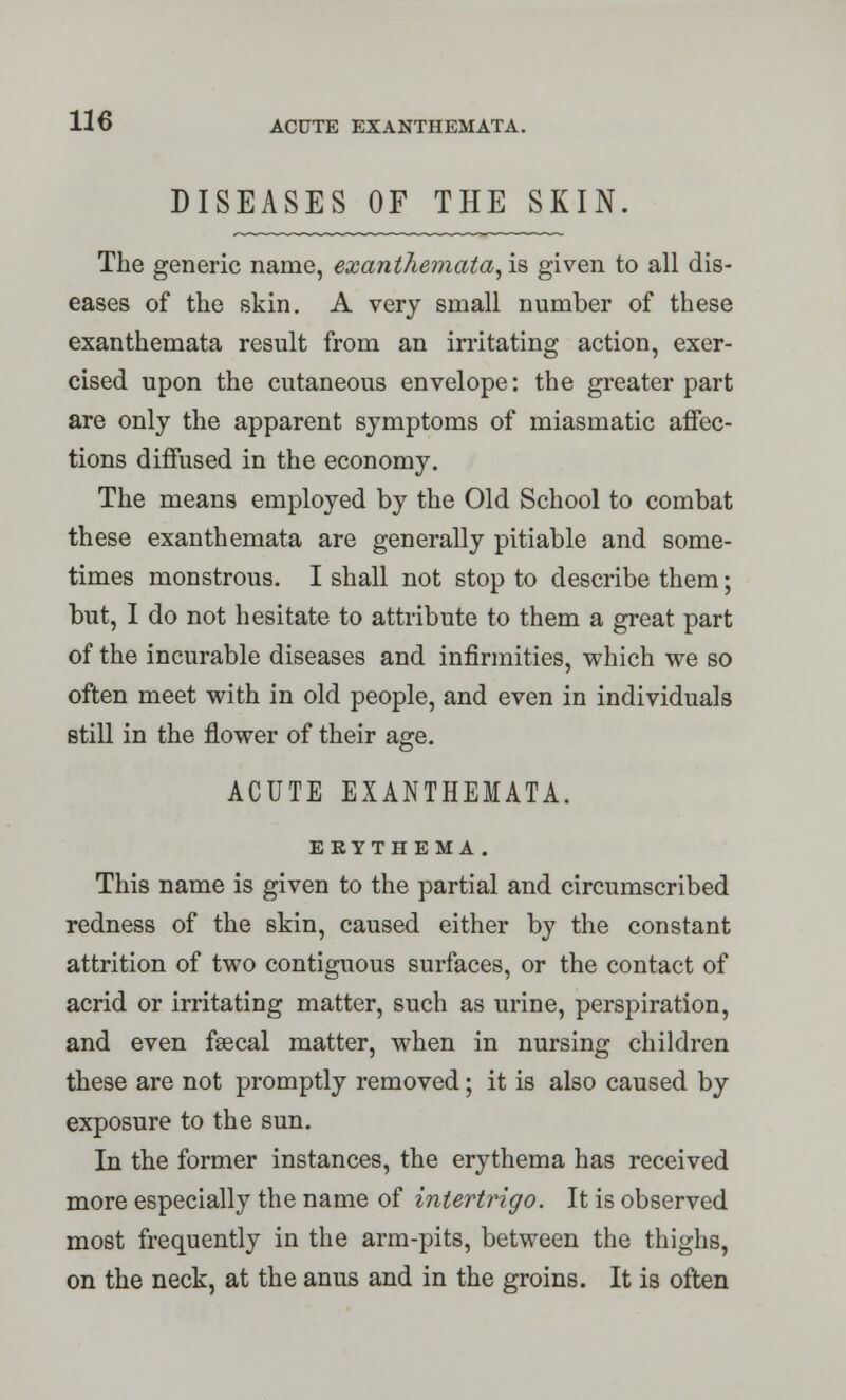 DISEASES OF THE SKIN The generic name, exanthemata, is given to all dis- eases of the skin. A very small number of these exanthemata result from an irritating action, exer- cised upon the cutaneous envelope: the greater part are only the apparent symptoms of miasmatic affec- tions diffused in the economy. The means employed by the Old School to combat these exanthemata are generally pitiable and some- times monstrous. I shall not stop to describe them; but, I do not hesitate to attribute to them a great part of the incurable diseases and infirmities, which we so often meet with in old people, and even in individuals still in the flower of their age. ACUTE EXANTHEMATA. EEYTH EMA. This name is given to the partial and circumscribed redness of the skin, caused either by the constant attrition of two contiguous surfaces, or the contact of acrid or irritating matter, such as urine, perspiration, and even faecal matter, when in nursing children these are not promptly removed; it is also caused by exposure to the sun. In the former instances, the erythema has received more especially the name of intertrigo. It is observed most frequently in the arm-pits, between the thighs, on the neck, at the anus and in the groins. It is often