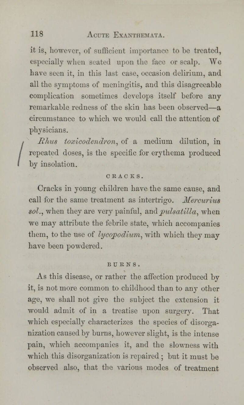 / it is, however, of sufficient importance to be treated, especially when seated upon the face or scalp. We have seen it, in this last case, occasion delirium, and all the symptoms of meningitis, and this disagreeable complication sometimes develops itself before any remarkable redness of the skin has been observed—a circumstance to which we would call the attention of physicians. Rhus toxicodendron, of a medium dilution, in repeated doses, is the specific for erythema produced by insolation. CRACKS. Cracks in young children have the same cause, and call for the same treatment as intertrigo. Mercurius sol., when they are very painful, and Pulsatilla, when we may attribute the febrile state, which accompanies them, to the use of lycqpodium, with which they may have been powdered. BURNS. As this disease, or rather the affection produced by it, is not more common to childhood than to any other age, we shall not give the subject the extension it would admit of in a treatise upon surgery. That which especially characterizes the species of disorga- nization caused by burns, however slight, is the intense pain, which accompanies it, and the slowness with which this disorganization is repaired ; but it must be observed also, that the various modes of treatment