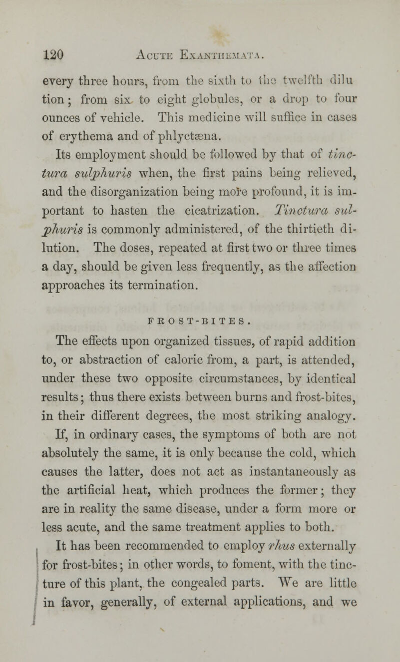 every three hours, from the sixth to the twelfth dilu tion ; from six to eight globules, or a drop to lour ounces of vehicle. This medicine will suffice in cases of erythema and of phlyctama. Its employment should be followed by that of tinc- tura suljphuris when, the first pains being relieved, and the disorganization being more profound, it is im- portant to hasten the cicatrization. Tinctura sul- jphuris is commonly administered, of the thirtieth di- lution. The doses, repeated at first two or three times a day, should be given less frequently, as the affection approaches its termination. FE O ST-BI TES . The effects upon organized tissues, of rapid addition to, or abstraction of caloric from, a part, is attended, under these two opposite circumstances, by identical results; thus there exists between burns and frost-bites, in their different degrees, the most striking analogy. If, in ordinary cases, the symptoms of both are not absolutely the same, it is only because the cold, which causes the latter, does not act as instantaneously as the artificial heat, which produces the former; they are in reality the same disease, under a form more or less acute, and the same treatment applies to both. It has been recommended to employ rhus externally for frost-bites; in other words, to foment, with the tinc- ture of this plant, the congealed parts. We are little in favor, generally, of external applications, and we