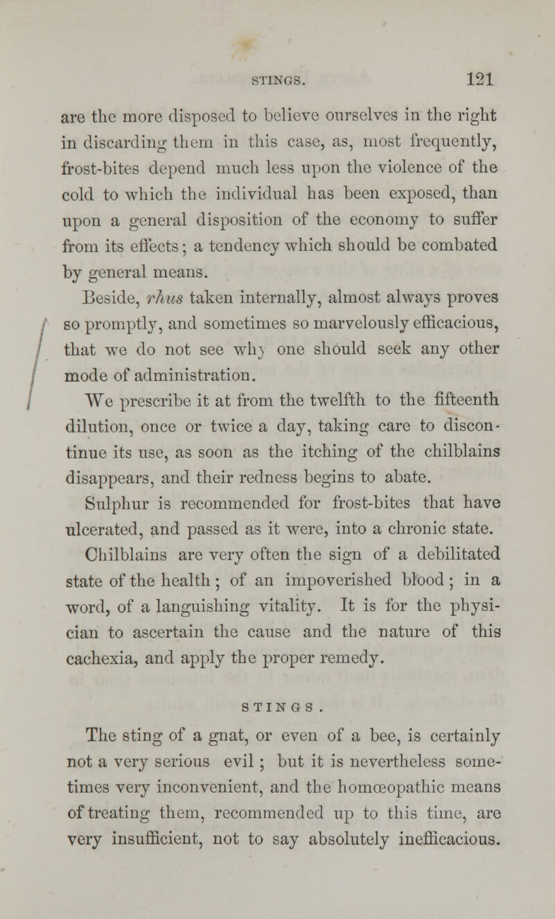 are the more disposed to believe ourselves in the right in discarding them in this case, as, most frequently, frost-bites depend much less upon the violence of the cold to which the individual has been exposed, than upon a general disposition of the economy to suffer from its effects; a tendency which should be combated by general means. Beside, rkus taken internally, almost always proves so promptly, and sometimes so marvelously efficacious, that we do not see win one should seek any other mode of administration. We prescribe it at from the twelfth to the fifteenth dilution, once or twice a day, taking care to discon- tinue its use, as soon as the itching of the chilblains disappears, and their redness begins to abate. Sulphur is recommended for frost-bites that have ulcerated, and passed as it were, into a chronic state. Chilblains are very often the sign of a debilitated state of the health ; of an impoverished blood ; in a word, of a languishing vitality. It is for the physi- cian to ascertain the cause and the nature of this cachexia, and apply the proper remedy. STINGS . The sting of a gnat, or even of a bee, is certainly not a very serious evil ; but it is nevertheless some- times very inconvenient, and the homoeopathic means of treating them, recommended up to this time, are very insufficient, not to say absolutely inefficacious.