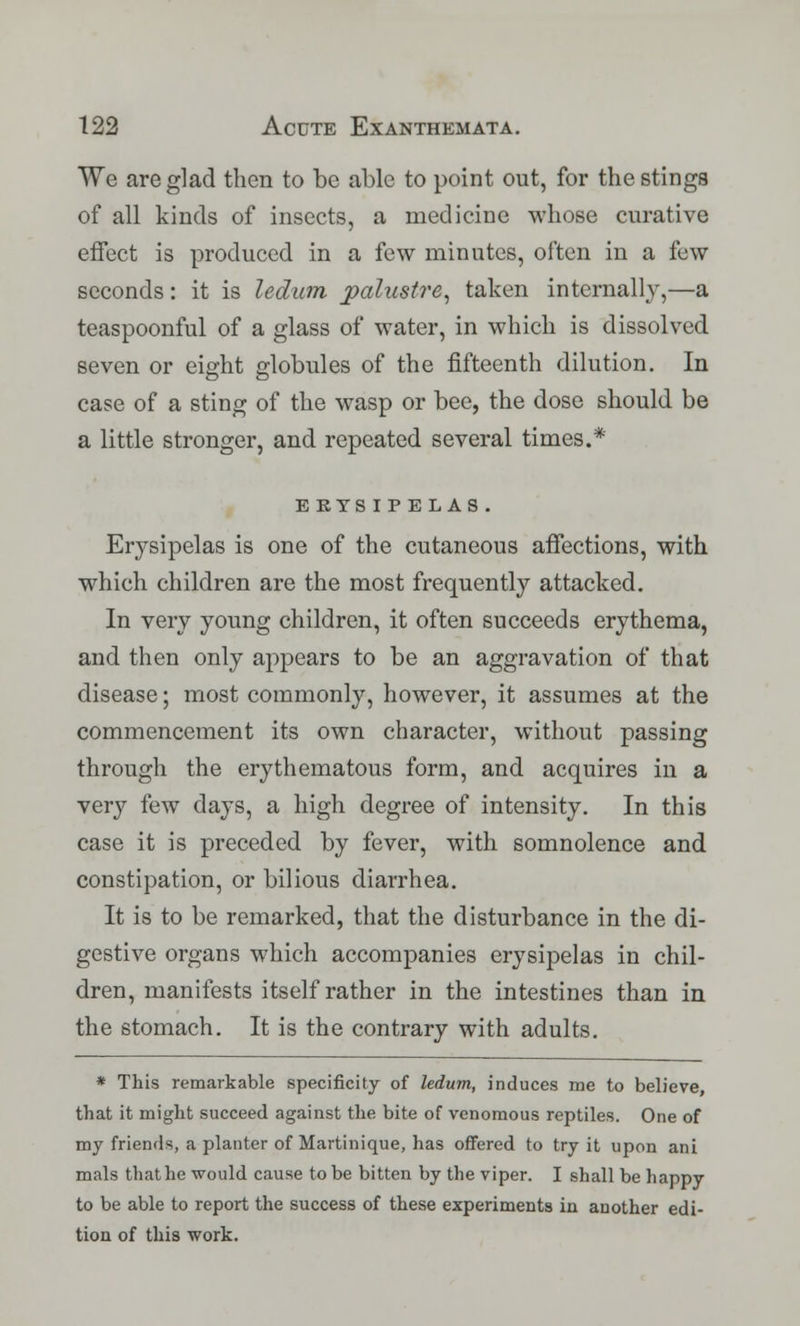 We are glad then to be able to point out, for the stings of all kinds of insects, a medicine whose curative effect is produced in a few minutes, often in a few seconds: it is ledum paliistre, taken internally,—a teaspoonful of a glass of water, in which is dissolved seven or eight globules of the fifteenth dilution. In case of a sting of the wasp or bee, the dose should be a little stronger, and repeated several times.* E KYSIP E LAS . Erysipelas is one of the cutaneous affections, with which children are the most frequently attacked. In very young children, it often succeeds erythema, and then only appears to be an aggravation of that disease; most commonly, however, it assumes at the commencement its own character, without passing through the erythematous form, and acquires in a ver}^ few days, a high degree of intensity. In this case it is preceded by fever, with somnolence and constipation, or bilious diarrhea. It is to be remarked, that the disturbance in the di- gestive organs which accompanies erysipelas in chil- dren, manifests itself rather in the intestines than in the stomach. It is the contrary with adults. * This remarkable specificity of ledum, induces me to believe that it might succeed against the bite of venomous reptiles. One of my friends, a planter of Martinique, has offered to try it upon ani mals that he would cause to be bitten by the viper. I shall be happy to be able to report the success of these experiments in another edi- tion of this work.