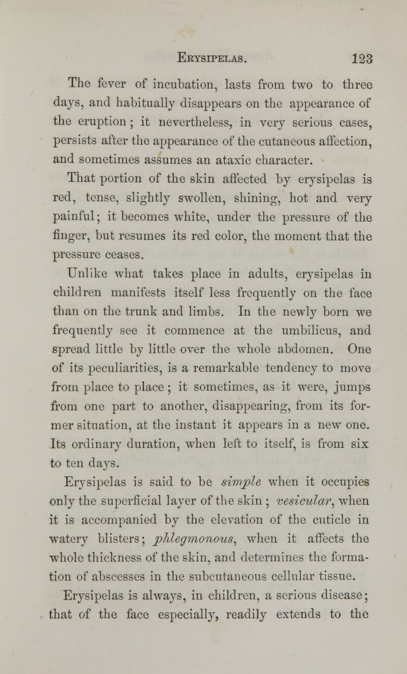 The fever of incubation, lasts from two to three days, and habitually disappears on the appearance of the eruption ; it nevertheless, in very serious cases, persists after the appearance of the cutaneous affection, and sometimes assumes an ataxic character. That portion of the skin affected by erysipelas is red, tense, slightly swollen, shining, hot and very painful; it becomes white, under the pressure of the finger, but resumes its red color, the moment that the pressure ceases. Unlike what takes place in adults, erysipelas in children manifests itself less frequently on the face than on the trunk and limbs. In the newly born we frequently see it commence at the umbilicus, and spread little by little over the whole abdomen. One of its peculiarities, is a remarkable tendency to move from place to place ; it sometimes, as it were, jumps from one part to another, disappearing, from its for- mer situation, at the instant it appears in a new one. Its ordinary duration, when left to itself, is from six to ten days. Erysipelas is said to be simple when it occupies only the superficial layer of the skin ; vesicular, when it is accompanied by the elevation of the cuticle in watery blisters; phlegmonous, when it affects the whole thickness of the skin, and determines the forma- tion of abscesses in the subcutaneous cellular tissue. Erysipelas is always, in children, a serious disease; that of the face especially, readily extends to the