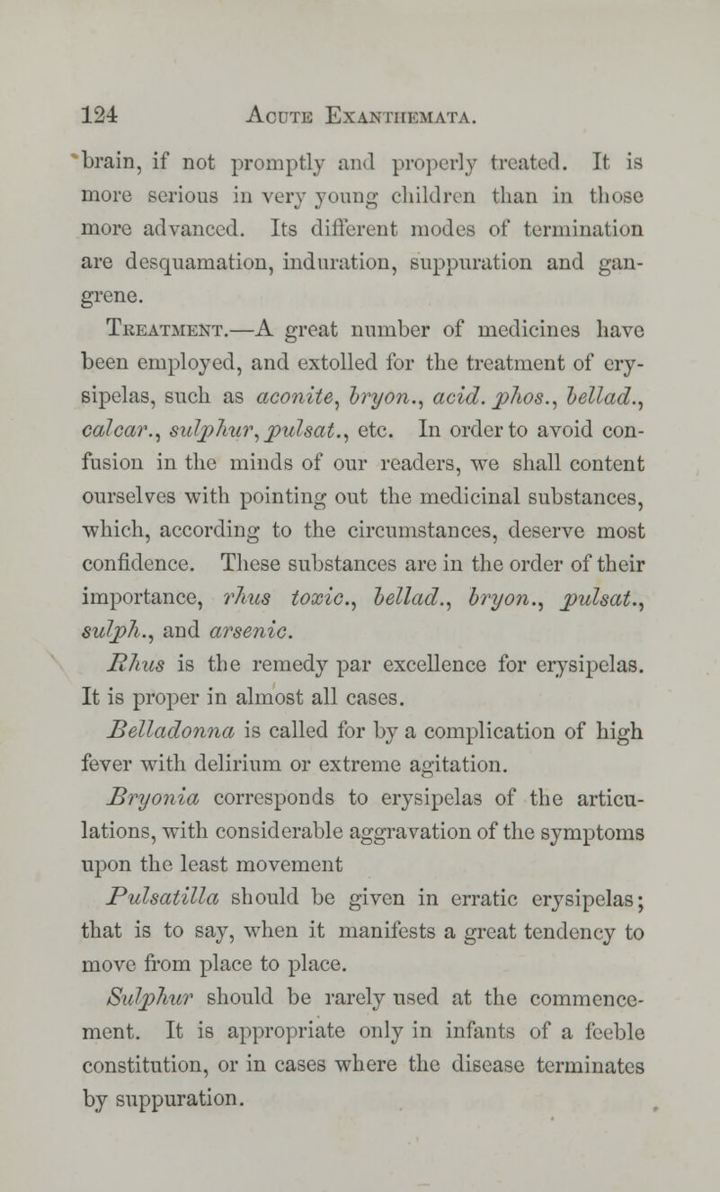 brain, if not promptly and properly treated. It is more serious in very young children than in those more advanced. Its different modes of termination are desquamation, induration, suppuration and gan- grene. Treatment.—A great number of medicines have been employed, and. extolled for the treatment of ery- sipelas, such as aconite, bryon., acid. phos., bellad., calcar., sulphur, pul sat., etc. In order to avoid con- fusion in the minds of our readers, we shall content ourselves with pointing out the medicinal substances, which, according to the circumstances, deserve most confidence. These substances are in the order of their importance, rims toxic, bellad., bryon., pulsat., sulph., and arsenic. Rhus is the remedy par excellence for erysipelas. It is proper in almost all cases. Belladonna is called for by a complication of high fever with delirium or extreme agitation. Bryonia corresponds to erysipelas of the articu- lations, with considerable aggravation of the symptoms upon the least movement Pulsatilla should be given in erratic erysipelas; that is to say, when it manifests a great tendency to move from place to place. Sulphur should be rarely used at the commence- ment. It is appropriate only in infants of a feeble constitution, or in cases where the disease terminates by suppuration.
