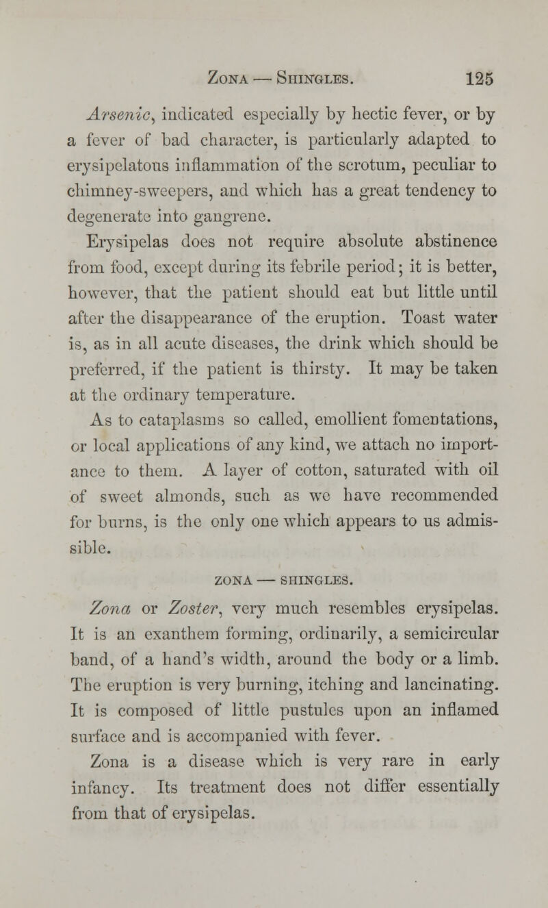 Arsenic, indicated especially by hectic fever, or by a fever of bad character, is particularly adapted to erysipelatous inflammation of the scrotum, peculiar to chimney-sweepers, and which has a great tendency to degenerate into gangrene. Erysipelas does not require absolute abstinence from food, except during its febrile period; it is better, however, that the patient should eat but little until after the disappearance of the eruption. Toast water is, as in all acute diseases, the drink which should be preferred, if the patient is thirsty. It may be taken at the ordinary temperature. As to cataplasms so called, emollient fomentations, or local applications of any kind, we attach no import- ance to them. A layer of cotton, saturated with oil of sweet almonds, such as we have recommended for burns, is the only one which appears to us admis- sible. ZONA SHINGLES. Zona or Zoster, very much resembles erysipelas. It is an exanthem forming, ordinarily, a semicircular band, of a hand's width, around the body or a limb. The eruption is very burning, itching and lancinating. It is composed of little pustules upon an inflamed surface and is accompanied with fever. Zona is a disease which is very rare in early infancy. Its treatment does not differ essentially from that of erysipelas.