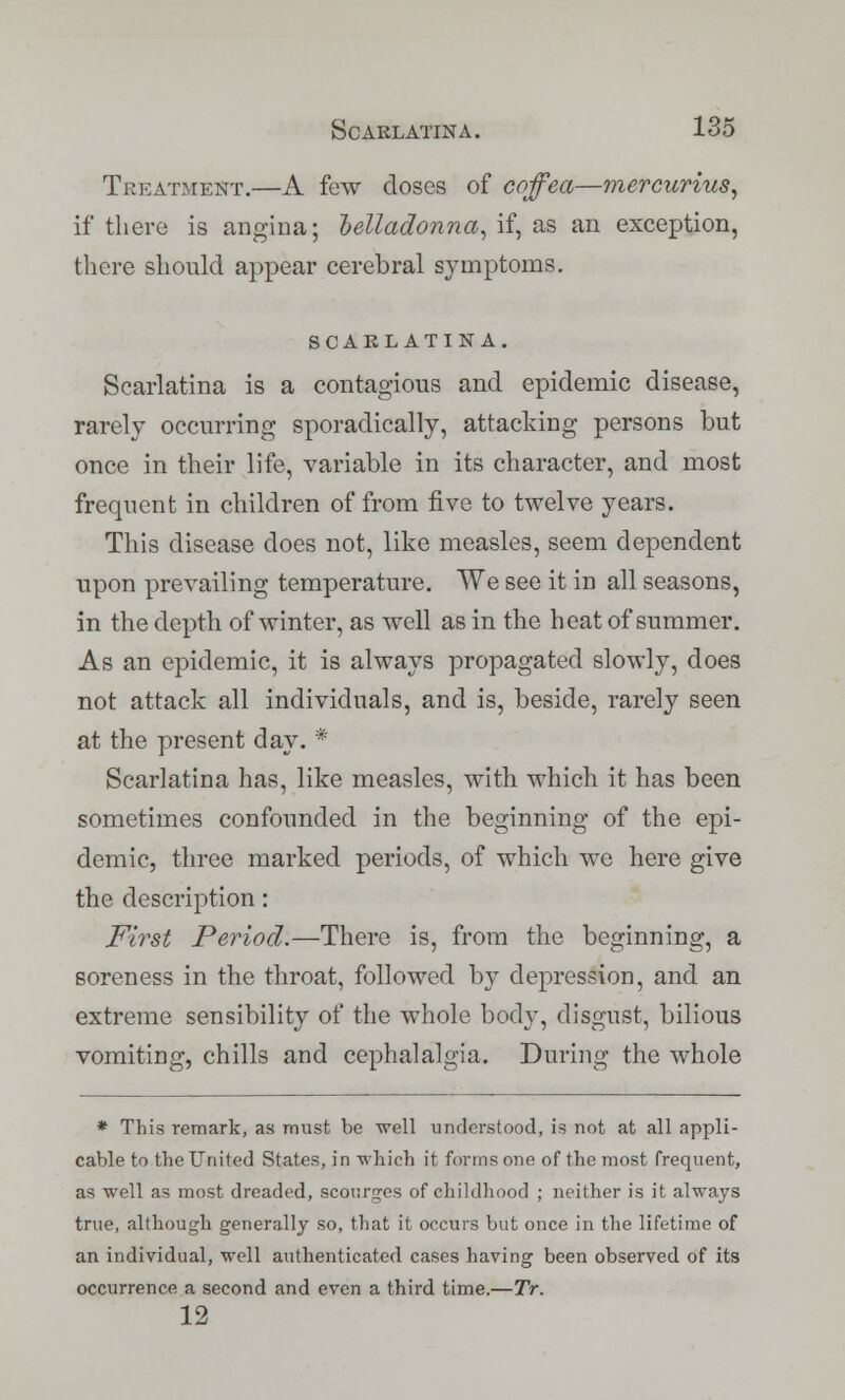 Treatment.—A few doses of coffea—mercurius, if there is angina; belladonna, if, as an exception, there should appear cerebral symptoms. SCARLATINA. Scarlatina is a contagious and epidemic disease, rarely occurring sporadically, attacking persons but once in their life, variable in its character, and most frequent in children of from five to twelve years. This disease does not, like measles, seem dependent upon prevailing temperature. We see it in all seasons, in the depth of winter, as well as in the heat of summer. As an epidemic, it is always propagated slowly, does not attack all individuals, and is, beside, rarely seen at the present day. * Scarlatina has, like measles, with which it has been sometimes confounded in the beginning of the epi- demic, three marked periods, of which we here give the description: First Period.—There is, from the beginning, a soreness in the throat, followed by depression, and an extreme sensibility of the whole body, disgust, bilious vomiting, chills and cephalalgia. During the whole * This remark, as must be well understood, is not at all appli- cable to the United States, in which it forms one of the most frequent, as well as most dreaded, scourges of childhood ; neither is it always true, although generally so, that it occurs but once in the lifetime of an individual, well authenticated cases having been observed of its occurrence a second and even a third time.—Tr. 12
