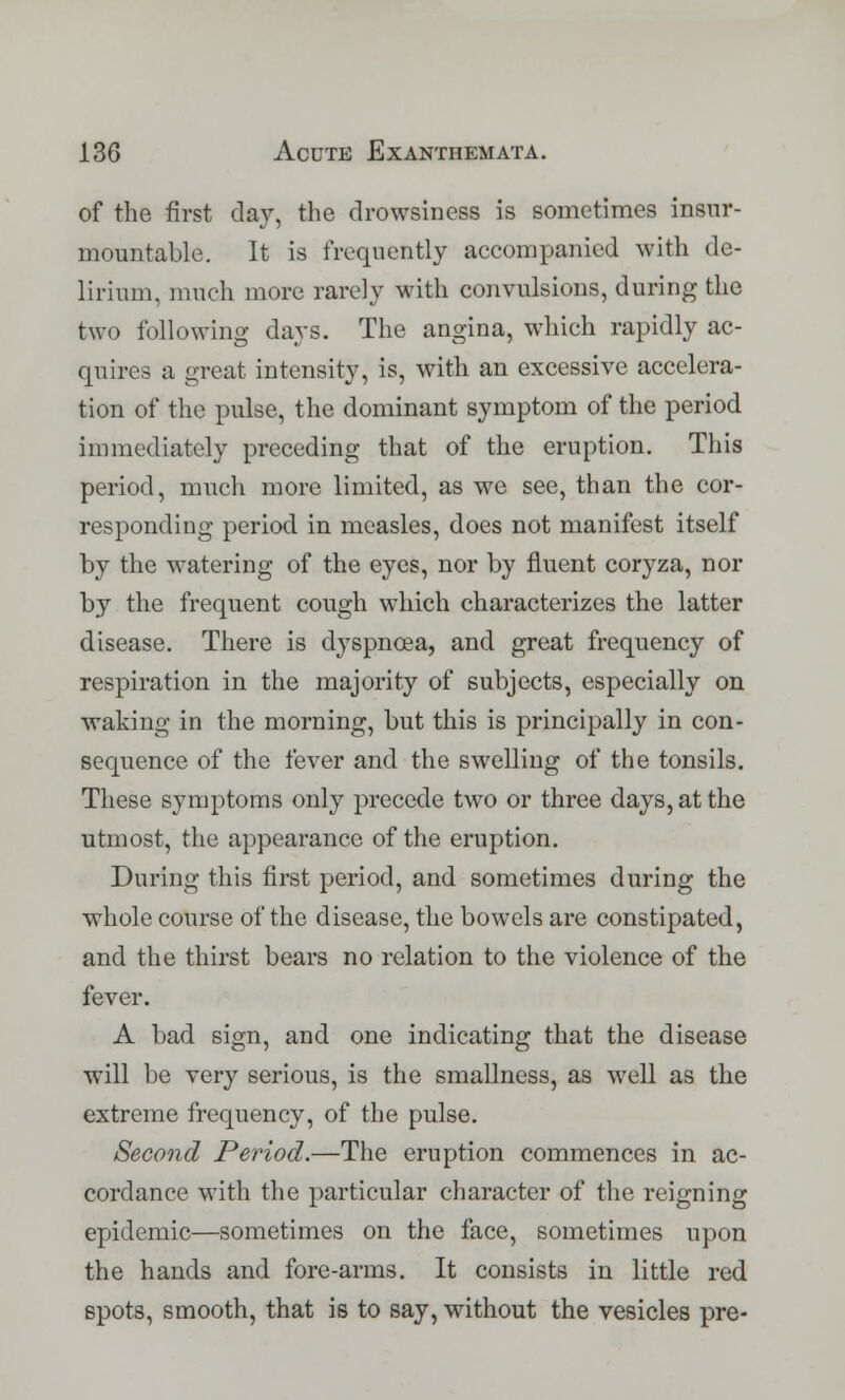 of the first day, the drowsiness is sometimes insur- mountable. It is frequently accompanied with de- lirium, much more rarely with convulsions, during the two following days. The angina, which rapidly ac- quires a great intensity, is, with an excessive accelera- tion of the pulse, the dominant symptom of the period immediately preceding that of the eruption. This period, much more limited, as we see, than the cor- responding period in measles, does not manifest itself by the watering of the eyes, nor by fluent coryza, nor by the frequent cough which characterizes the latter disease. There is dyspnoea, and great frequency of respiration in the majority of subjects, especially on waking in the morning, but this is principally in con- sequence of the fever and the swelling of the tonsils. These symptoms only precede two or three days, at the utmost, the appearance of the eruption. During this first period, and sometimes during the whole course of the disease, the bowels are constipated, and the thirst bears no relation to the violence of the fever. A bad sign, and one indicating that the disease will be very serious, is the smallness, as well as the extreme frequency, of the pulse. Second Period.—The eruption commences in ac- cordance with the particular character of the reigning epidemic—sometimes on the face, sometimes upon the hands and fore-arms. It consists in little red spots, smooth, that is to say, without the vesicles pre-