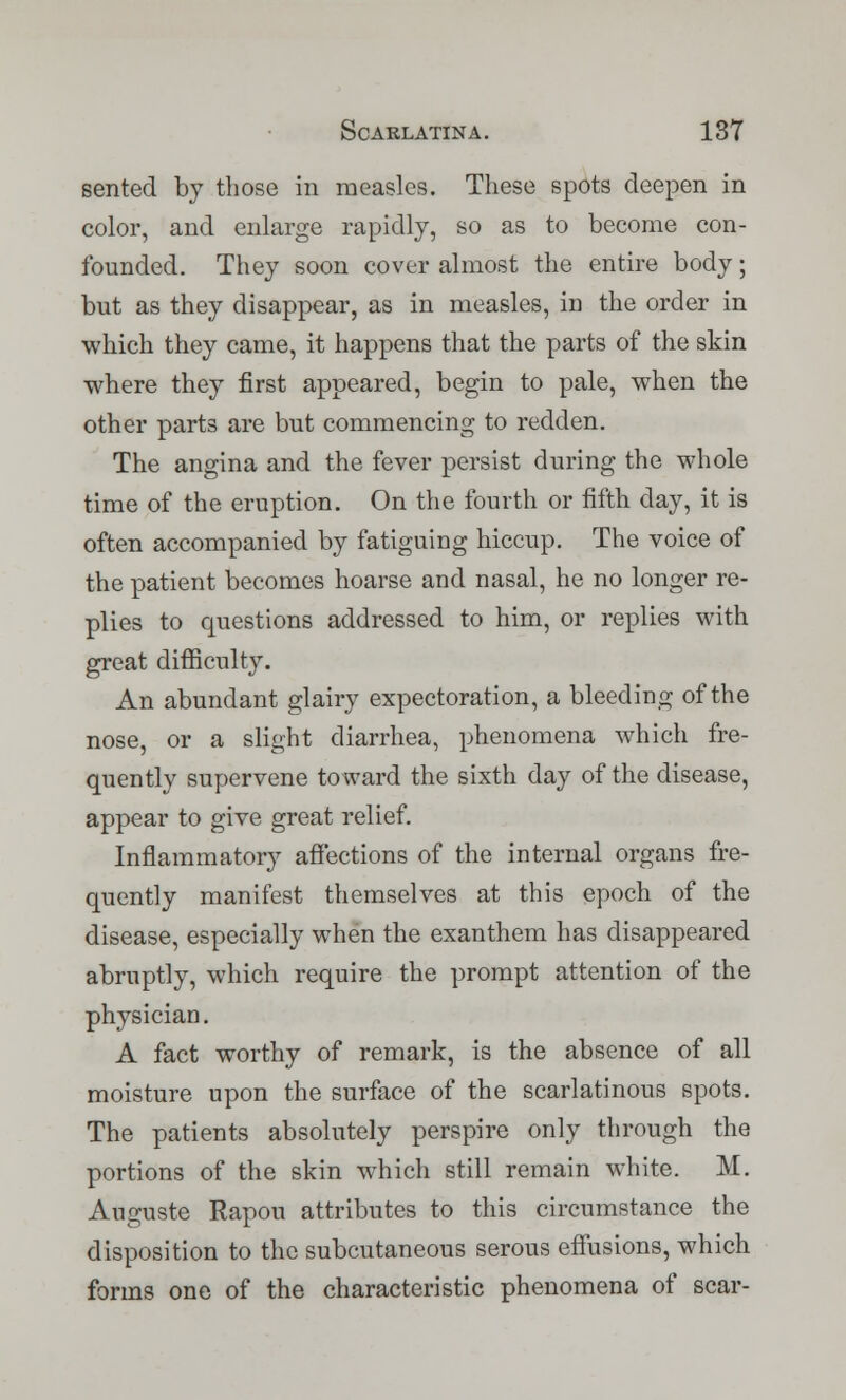 sented by those in measles. These spots deepen in color, and enlarge rapidly, so as to become con- founded. They soon cover almost the entire body; but as they disappear, as in measles, in the order in which they came, it happens that the parts of the skin where they first appeared, begin to pale, when the other parts are but commencing to redden. The angina and the fever persist during the whole time of the eruption. On the fourth or fifth day, it is often accompanied by fatiguing hiccup. The voice of the patient becomes hoarse and nasal, he no longer re- plies to questions addressed to him, or replies with great difficulty. An abundant glairy expectoration, a bleeding of the nose, or a slight diarrhea, phenomena which fre- quently supervene toward the sixth day of the disease, appear to give great relief. Inflammatory affections of the internal organs fre- quently manifest themselves at this epoch of the disease, especially when the exanthem has disappeared abruptly, which require the prompt attention of the physician. A fact worthy of remark, is the absence of all moisture upon the surface of the scarlatinous spots. The patients absolutely perspire only through the portions of the skin which still remain white. M. Auguste Rapou attributes to this circumstance the disposition to the subcutaneous serous effusions, which forms one of the characteristic phenomena of scar-