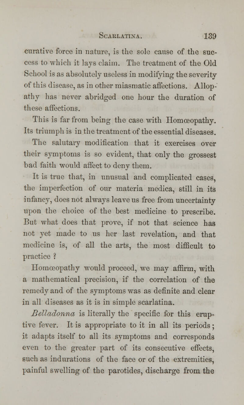 curative force in nature, is the sole cause of the suc- cess to which it lays claim. The treatment of the Old School is as absolutely useless in modifying the severity of this disease, as in other miasmatic affections. Allop- athy has never abridged one hour the duration of these affections. This is far from being the case with Homoeopathy. Its triumph is in the treatment of the essential diseases. The salutary modification that it exercises over their symptoms is so evident, that only the grossest bad faith would affect to deny them. It is true that, in unusual and complicated cases, the imperfection of our materia medica, still in its infancy, does not always leave us free from uncertainty upon the choice of the best medicine to prescribe. But what does that prove, if not that science has not yet made to us her last revelation, and that medicine is, of all the arts, the most difficult to practice ? Homoeopathy would proceed, we may affirm, with a mathematical precision, if the correlation of the remedy and of the symptoms was as definite and clear in all diseases as it is in simple scarlatina. Belladonna is literally the specific for this erup- tive fever. It is appropriate to it in all its periods; it adapts itself to all its symptoms and corresponds even to the greater part of its consecutive effects, such as indurations of the face or of the extremities, painful swelling of the parotides, discharge from the