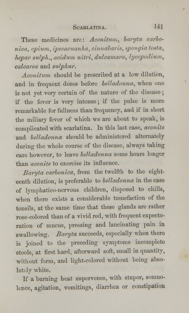 These medicines are: Aconitum, baryta carbo- nica, opium, ipecacuanha, cinnabaris, spongia tosta, hepar sulph., acidum nitri, dulcamara, lycopodiu?n, calcarea and sulphur. Aconitum should be prescribed at a low dilution, and in frequent doses before belladonna, when one is not yet very certain of the nature of the disease; if the fever is very intense; if the pulse is more remarkable for fullness than frequency, and if in short the miliary fever of which we are about to speak, is complicated with scarlatina. In this last case, aconite and belladonna should be administered alternately during the whole course of the disease, always taking care however, to leave belladonna some hours longer than aconite to exercise its influence. Baryta carbonica, from the twelfth to the eight- eenth dilution, is preferable to belladonna in the case of lymphatico-nervous children, disposed to chills, when there exists a considerable tumefaction of the tonsils, at the same time that these glands are rather rose-colored than of a vivid red, with frequent expecto- ration of mucus, pressing and lancinating pain in swallowing. Baryta succeeds, especially when there is joined to the preceding symptoms incomplete stools, at first hard, afterward soft, small in quantity, without form, and light-colored without being abso- lutely white. If a burning heat supervenes, with stupor, somno- lence, agitation, vomitings, diarrhea or constipation